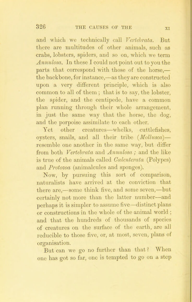 XI and which we technically call Vertehrata. But there are multitudes of other animals, such as crabs, lobsters, spiders, and so on, which we term Anmdosa. In these I could not point out to you the parts that correspond with those of the horse,— the backbone, for instance,—as they are constructed upon a very different principle, which is also common to all of them ; that is to say, the lobster, the spider, and the centipede, have a common plan running through their whole arrangement, in just the same way that the horse, the dog, and the porpoise assimilate to each other. Yet other creatures—whelks, cuttlefishes, oysters, snails, and all their tribe {Mollusca)— resemble one another in the same Avay, but differ from both Vertehrata and Annulosa ; and the like is true of the animals called Codentcrata (Polypes) and Protozoa (animalcules and sponges). Now, by pursuing this sort of comparison, naturalists have arrived at the conviction that there are,—some think five, and some seven,—but certainly not more than the latter number—and perhaps it is simjoler to assume five—distinct plans or constructions in the whole of the animal world ; and that the hundreds of thousands of species of creatures on the surface of the earth, are all reducible to those five, or, at most, seven, j^lans of organisation. But can we go no further than that ? When one has got so far, one is tempted to go on a step