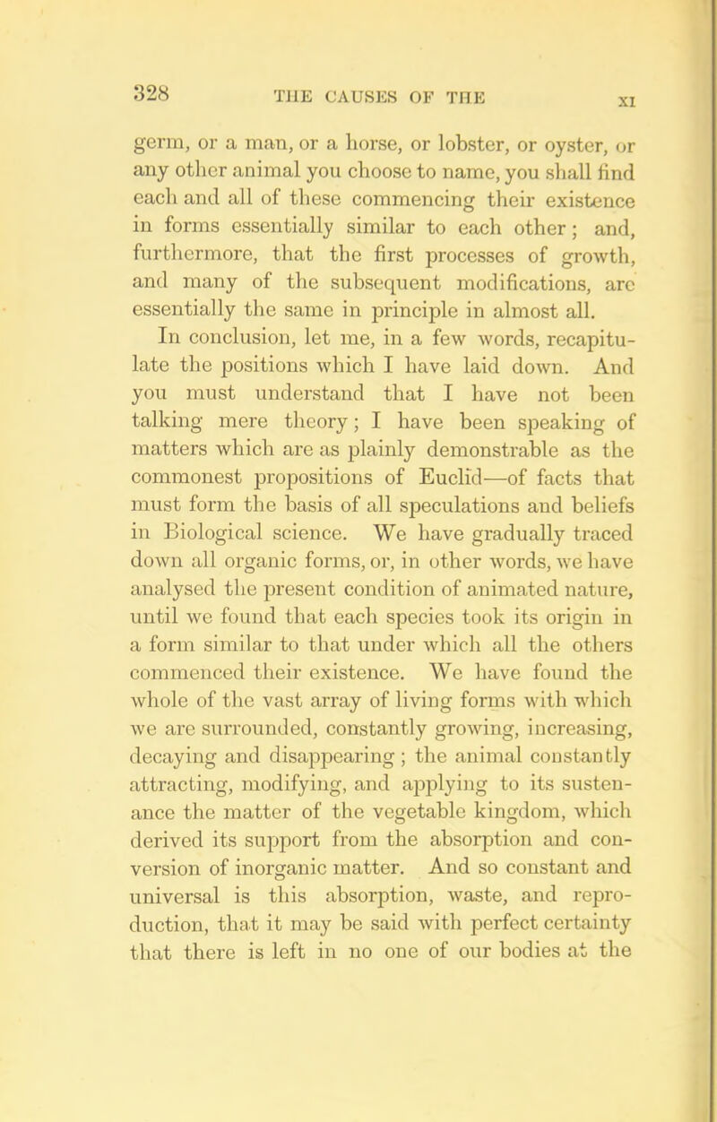 XI germ, or a man, or a horse, or lobster, or oyster, or any other animal you choose to name, you shall find each and all of these commencing their existence in forms essentially similar to each other; and, furthermore, that the first processes of growth, and many of the subsequent modifications, arc essentially the same in principle in almost all. In conclusion, let me, in a few words, recapitu- late the positions which I have laid down. And you must understand that I have not been talking mere theory; I have been speaking of matters which are as plainly demonstrable as the commonest propositions of Euclid—of facts that must form the basis of all speculations and beliefs in Biological science. We have gradually traced down all organic forms, or, in other words, we have analysed the present condition of animated nature, until we found that each species took its origin in a form similar to that under which all the others commenced their existence. We have found the whole of the vast array of living forms with which we are suiTounded, constantly growing, increasing, decaying and disappearing ; the animal coustantly attracting, modifying, and applying to its susten- ance the matter of the vegetable kingdom, which derived its support from the absorption and con- version of inorganic matter. And so constant and universal is this absorption, waste, and repro- duction, that it may be said with perfect certainty that there is left in no one of our bodies at the