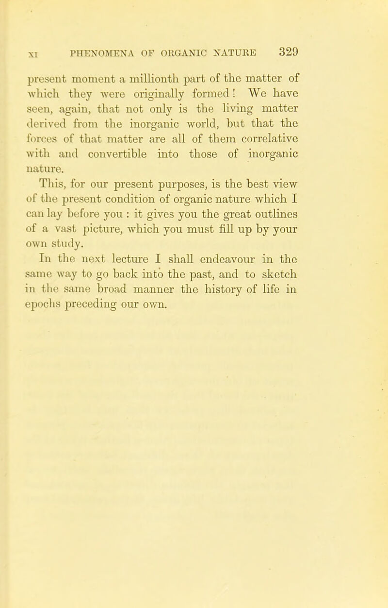 present moment ca millionth part of the matter of which they were originally formed! We have seen, again, that not only is the living matter derived from the inorganic world, but that the forces of that matter are all of them correlative with and convertible into those of inorganic nature. This, for our present purposes, is the best view of the present condition of organic nature which I can lay before you : it gives you the great outlines of a vast picture, which you must fill up by your own study. In the next lecture I shall endeavour in the same way to go back into the past, and to sketch in the same broad manner the history of life in epochs preceding our own.