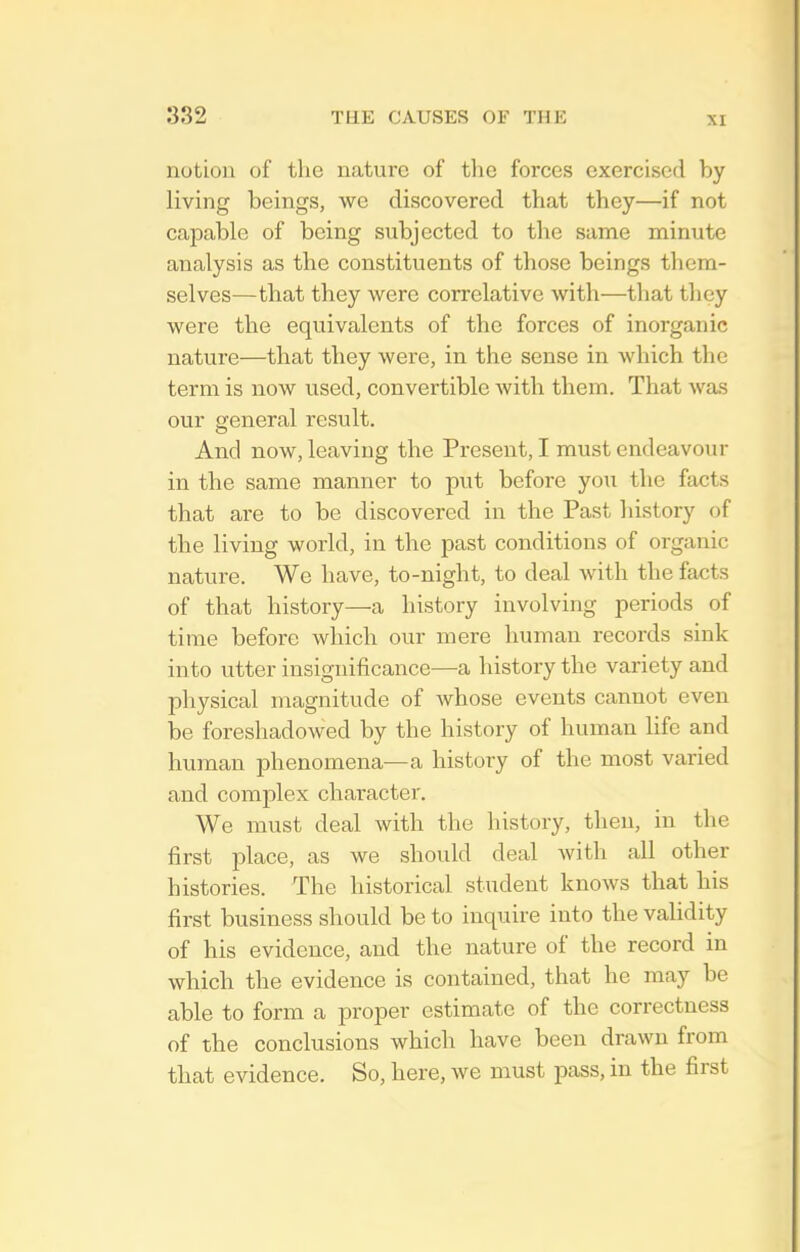 XI notion of the nature of the forces exercised by living beings, we discovered that they—if not capable of being subjected to the same minute analysis as the constituents of those beings them- selves—that they were correlative with—that they were the equivalents of the forces of inorganic nature—that they were, in the sense in which the term is now used, convertible with them. That was our general result. And now, leaving the Present, I must endeavour in the same manner to put before you the facts that are to be discovered in the Past history of the living world, in the past conditions of organic nature. We have, to-night, to deal with the facts of that history—a history involving periods of time before which our mere human records sink into utter insignificance—a history the variety and physical magnitude of whose events cannot even be foreshadowed by the history of human life and human phenomena—a history of the most varied and complex character. We must deal with the history, then, in the first place, as we should deal Avith all other histories. The historical student knows that his first business should be to inquire into the validity of his evidence, and the nature of the record in which the evidence is contained, that he may be able to form a proper estimate of the correctness of the conclusions which have been drawn from that evidence. So, here, we must j^ass, in the first