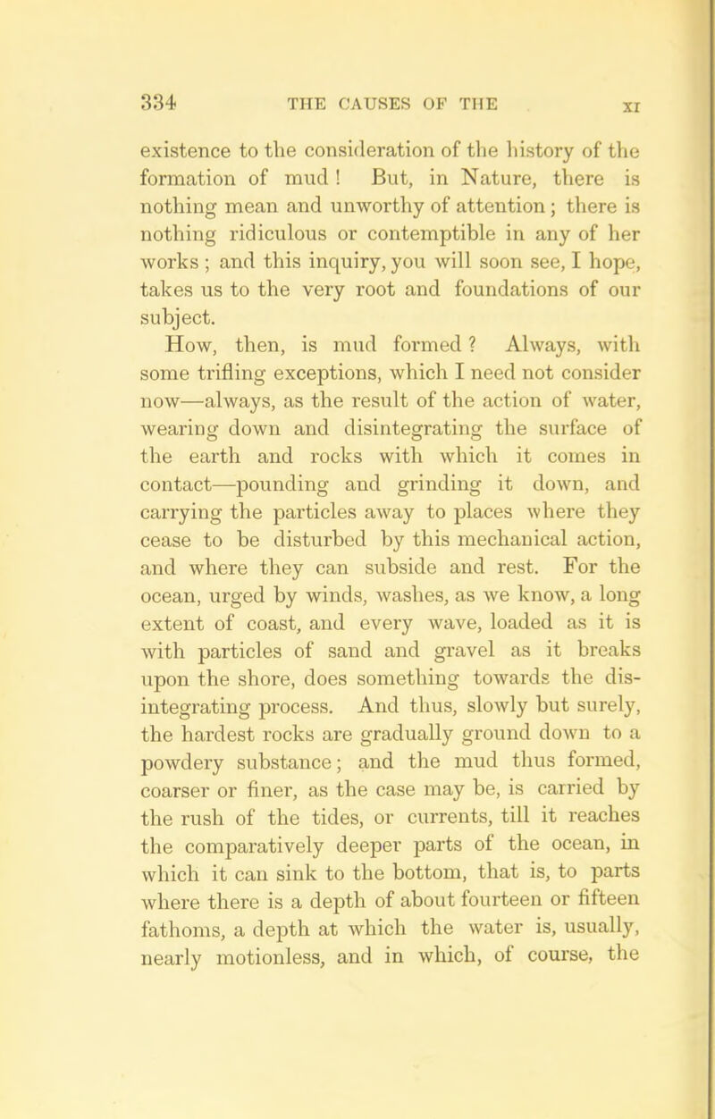 XI existence to the consideration of the history of the formation of mud ! But, in Nature, there is nothing mean and unworthy of attention; there is nothing ridiculous or contemptible in any of her works ; and this inquiry, you will soon see, I hope, takes us to the very root and foundations of our subject. How, then, is mud formed ? Always, with some trifling exceptions, which I need not consider now—always, as the result of the action of water, wearino- down and disintegratinof the surface of the earth and rocks with which it comes in contact—pounding and grinding it down, and carrying the particles away to places where they cease to be disturbed by this mechanical action, and where they can subside and rest. For the ocean, urged by winds, washes, as we know, a long extent of coast, and every wave, loaded as it is with particles of sand and gravel as it breaks upon the shore, does something towards the dis- integrating process. And thus, slowly but surely, the hardest rocks are gradually ground down to a powdery substance; and the mud thus formed, coarser or finer, as the case may be, is carried by the rush of the tides, or currents, till it reaches the comparatively deeper parts of the ocean, in which it can sink to the bottom, that is, to parts where there is a depth of about fourteen or fifteen fathoms, a depth at which the water is, usually, nearly motionless, and in which, of course, the
