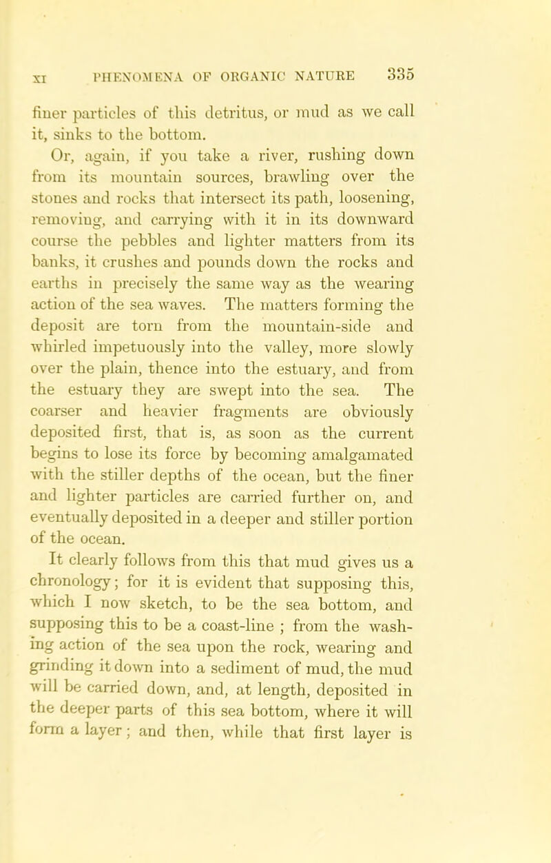 finer particles of this detritus, or rnud as we call it, sinks to the bottom. Or, again, if you take a river, rushing down from its mountain sources, brawling over the stones and rocks that intersect its path, loosening, removing, and carrying with it in its downward course the pebbles and lighter matters from its banks, it crashes and pounds down the rocks and earths in precisely the same way as the wearing action of the sea waves. The matters forming the deposit are torn from the mountain-side and whirled impetuously into the valley, more slowly over the plain, thence into the estuary, and from the estuary they are swept into the sea. The coarser and heavier fragments are obviously deposited first, that is, as soon as the current begins to lose its force by becoming amalgamated with the stiller depths of the ocean, but the finer and lighter particles are carried further on, and eventually deposited in a deeper and stiller portion of the ocean. It clearly follows from this that mud gives us a chronology; for it is evident that supposing this, which I now sketch, to be the sea bottom, and supposing this to be a coast-line ; from the wash- ing action of the sea upon the rock, wearing and grinding it do^vn into a sediment of mud, the mud Avill be carried down, and, at length, deposited in the deeper parts of this sea bottom, where it will form a layer; and then, while that first layer is