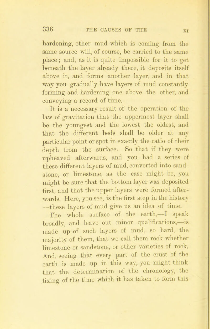 XI hardening, other mud which is coming from the same source will, of course, be carried to the same place; and, as it is quite impossible for it to get beneath the layer already there, it deposits itself above it, and forms another layer, and in that way you gradually have layers of mud constantly forming and hardening one above the other, and conveying a record of time. It is a necessary result of the operation of the law of gravitation that the uppermost layer shall be the youngest and the lowest the oldest, and that the different beds shall be older at any particular point or spot in exactly the ratio of their depth from the surface. So that if they were upheaved afterwards, and you had a series of these different layers of mud, converted into sand- stone, or limestone, as the case might be, you might be sure that the bottom layer was deposited first, and that the upper layei'S were formed after- wards. Here, you see, is the first step in the history —these layers of mud give us an idea of time. The whole surface of the earth,—I speak broadly, and leave out minor qualifications,—is made up of such layers of mud, so hard, the majority of them, that we call them rock whether limestone or sandstone, or other varieties of rock. And, seeing that every part of the crust of the earth is made up in this way, you might think that the determination of the chronology, the fixino- of the time which it has taken to forji this
