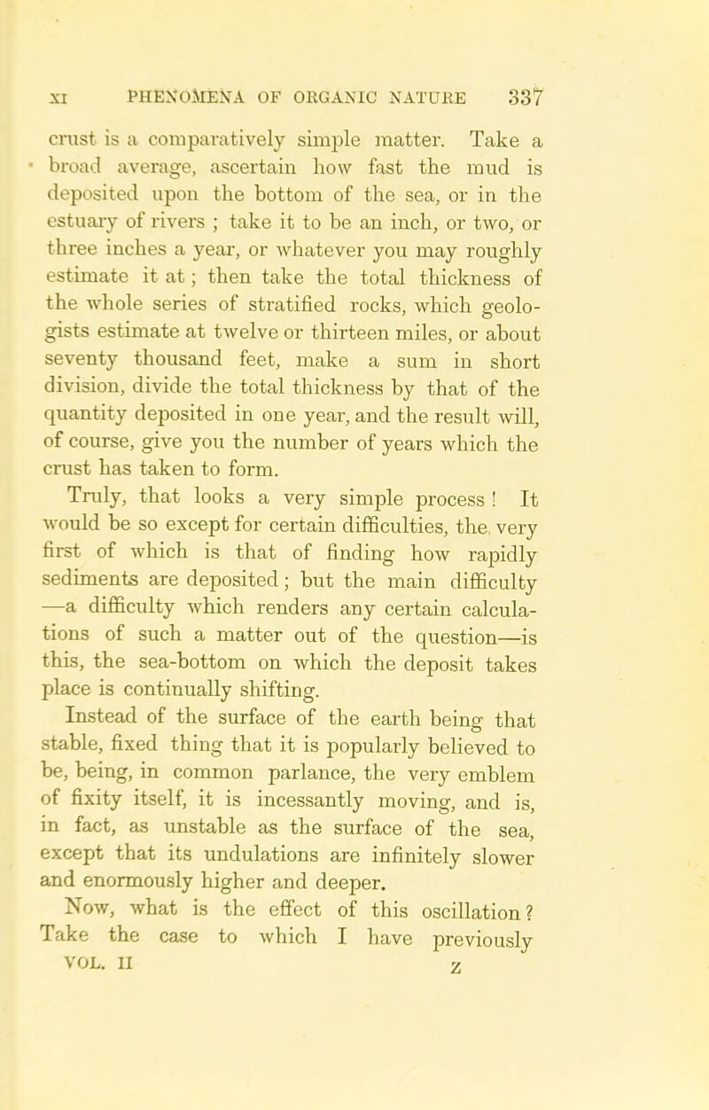 crust is a compavcatively simple matter. Take a • broad average, ascertain how fast the mud is deposited upon the bottom of the sea, or in the estuary of rivers ; take it to be an inch, or two, or three inches a year, or whatever you may roughly estimate it at; then take the total thickness of the whole series of stratified rocks, which sfeolo- gists estimate at twelve or thirteen miles, or about seventy thousand feet, make a sum in short division, divide the total thickness by that of the quantity deposited in one year, and the result will, of course, give you the number of years which the crust has taken to form. Truly, that looks a very simple process ! It would be so except for certain difficulties, the, very first of which is that of finding how rapidly sediments are deposited; but the main difficulty —a difficulty which renders any certain calcula- tions of such a matter out of the question—is this, the sea-bottom on which the deposit takes place is continually shifting. Instead of the surface of the earth being that stable, fixed thing that it is popularly believed to be, being, in common parlance, the very emblem of fixity itself, it is incessantly moving, and is, in fact, as unstable as the surface of the sea, except that its undulations are infinitely slower and enormously higher and deeper. Now, what is the effect of this oscillation? Take the case to which I have previously VOL. II 7