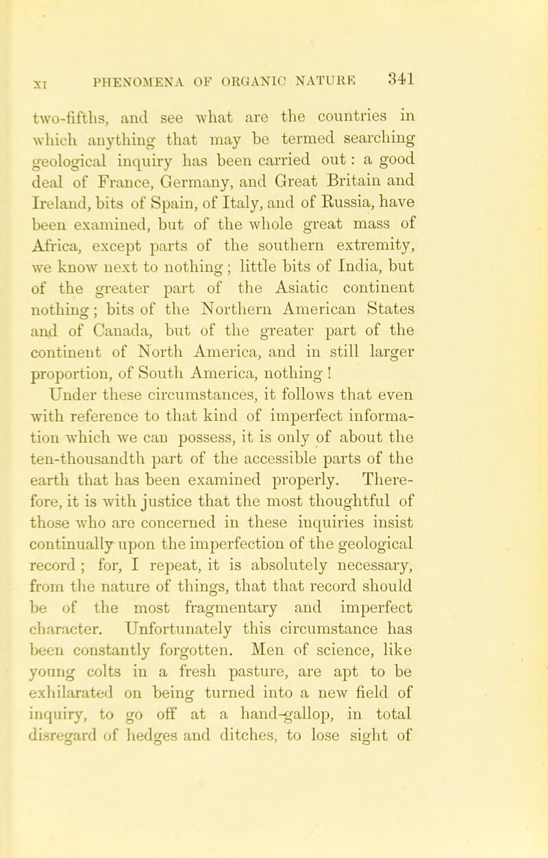 two-fiftlis, and see what are the countries in which anything that may be termed searching geological inquiry has been carried out: a good deal of France, Germany, and Great Britain and Ireland, bits of Spain, of Italy, and of Russia, have been examined, but of the whole great mass of A£iica, except parts of the southern extremity, we know next to nothing; little bits of India, but of the greater part of the Asiatic continent nothing; bits of the Northern American States and of Canada, but of the greater part of the continent of North America, and in still larger proportion, of South America, nothing ! Under these circumstances, it follows that even with reference to that kind of imperfect informa- tion which we can possess, it is only of about the ten-thousandth part of the accessible parts of the earth that has been examined properly. There- fore, it is with justice that the most thoughtful of those who are concerned in these inquiries insist continually upon the imperfection of the geological record ; for, I repeat, it is absolutely necessary, from the nature of things, that that record should be of the most fragmentary and imperfect character. Unfoi'tunately this circumstance has been constantly forgotten. Men of science, like young colts in a fresh pasture, are apt to be exliilarated on being turned into a new field of inquiry, to go off at a hand-gallop, in total disregard of hedges and ditches, to lose sight of