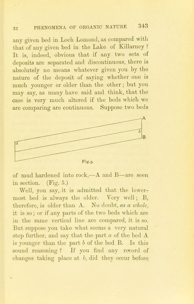 any given bed in Loch Lomond, as compared with that of any given bed in the Lake of Killarney ? It is, indeed, obvious that if any two sets of deposits are separated and discontinuous, there is absolutely no means whatever given you by the nature of the deposit of saying whether one is much younger or older than the other; but you may say, as many have said and think, that the case is very much altered if the beds which we axe comparing are continuous. Suppose two beds of mud hardened into rock,—A and B—are seen in section. (Fig. 5.) Well, you say, it is admitted that the lower- most bed is always the older. Very well; B, therefore, is older than A. No doubt, as a ivhole, it is so ; or if any parts of the two beds which are in the same vertical line are compared, it is so. But suppose you take what seems a very natural step further, and say that the part a of the bed A is younger than the part b of the bed B. Is this sound reasoning ? If you find any record of changes taking place at b, did they occur before