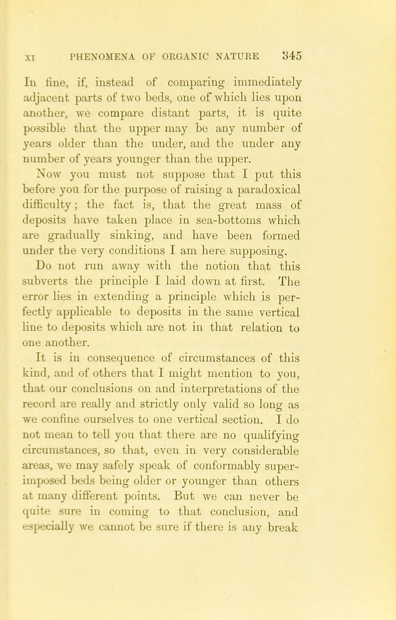 In fine, if, instead of comparing immediately adjacent parts of two beds, one of which lies upon another, we compare distant parts, it is quite possible that the upper may be any number of years older than the under, and the under any number of years younger than the upper. Now you must not suppose that I put this before you for the purpose of raising a paradoxical difficulty; the fact is, that the great mass of deposits have taken jolace in sea-bottoms which are gradually sinking, and have been formed under the very conditions I am here suj)posing. Do not run aAvay with the notion that this subverts the princijjle I laid down at first. The error Kes in extending a principle which is per- fectly applicable to deposits in the same vertical line to deposits which are not in that relation to one another. It is in consequence of circumstances of this kind, and of others that I might mention to you, that our conclusions on and interpretations of the record are really and strictly only valid so long as we confine ourselves to one vertical section. I do not mean to tell you that there are no qualifying circumstances, so that, even in very considerable areas, we may safely sjDeak of conformably super- imposed beds being older or younger than others at many different points. But we can never be quite sure in coming to that conclusion, and especially we cannot be sure if there is any break