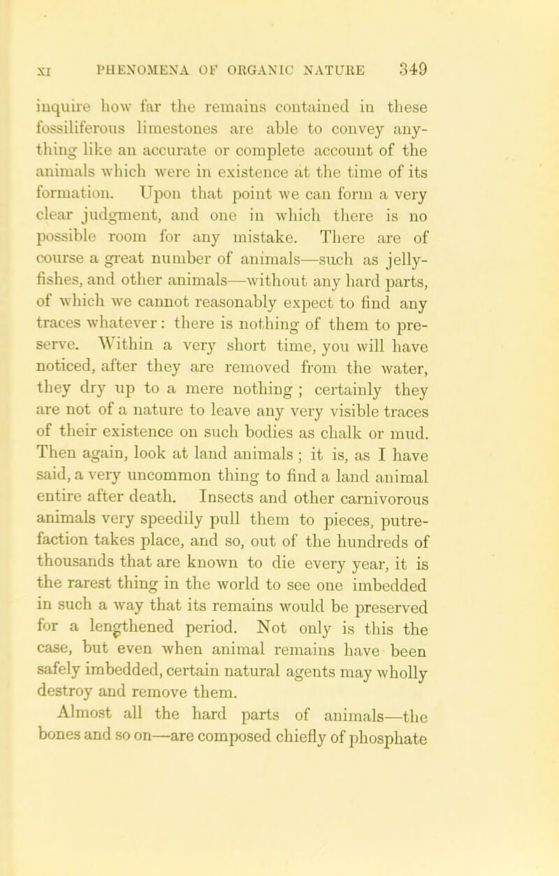 inquire how far the remains contained in these fossiliferous limestones are able to convey any- thing like an acciuate or complete account of the animals which were in existence at the time of its formation. Upon that point we can form a very clear judgment, and one in which there is no possible room for any mistake. There are of course a great number of animals-—such as jelly- fishes, and other animals—without any hard parts, of which we cannot reasonably expect to find any traces whatever: there is nothing of them to pre- serve. Within a very short time, you will have noticed, after they are removed from the water, they dry up to a mere nothing ; certainly they are not of a nature to leave any very visible traces of their existence on such bodies as chalk or mud. Then again, look at land animals ; it is, as I have said, a very uncommon thing to find a land animal entire after death. Insects and other carnivorous animals very speedily pull them to pieces, putre- faction takes place, and so, out of the hundreds of thousands that are known to die every year, it is the rarest thing in the world to see one imbedded in such a way that its remains would be preserved for a lengthened period. Not only is this the case, but even when animal remains have been safely imbedded, certain natural agents may wholly destroy and remove them. Almost all the hard parts of animals—the bones and so on—are composed chiefly of phosphate