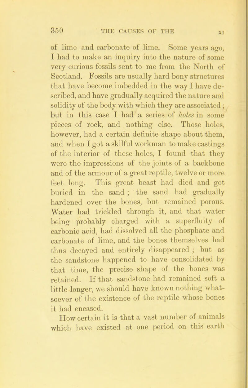 XI of lime and carbonate of lime. Some years ago, I had to make an inquiry into the nature of some vei-y curious fossils sent to me from the North of Scotland. Fossils are usually hard bony structures that have become imbedded in the way I have de- scribed, and have gradually acquired the nature and solidity of the body with which they are associated ; but in this case I had a series of holes in some pieces of rock, and nothing else. Those holes, however, had a certain definite shape about them, and when I got a skilful workman to make castings of the interior of these holes, I found that they were the impressions of the joints of a backbone and of the armour of a great reptile, twelve or more feet long. This great beast had died and got buried in the sand ; the sand had gradually hardened over the bones, but remained porous. Water had trickled through it, and that water being probably charged with a superfluity of carbonic acid, had dissolved all the phosphate and carbonate of lime, and the bones themselves had thus decayed and entirely disappeared ; but as the sandstone happened to have consolidated by that time, the precise shape of the bones was retained. If that sandstone had remained soft a little longer, we should have known nothing what- soever of the existence of the reptile whose bones it had encased. How certain it is that a vast number of animals which have existed at one period on this earth