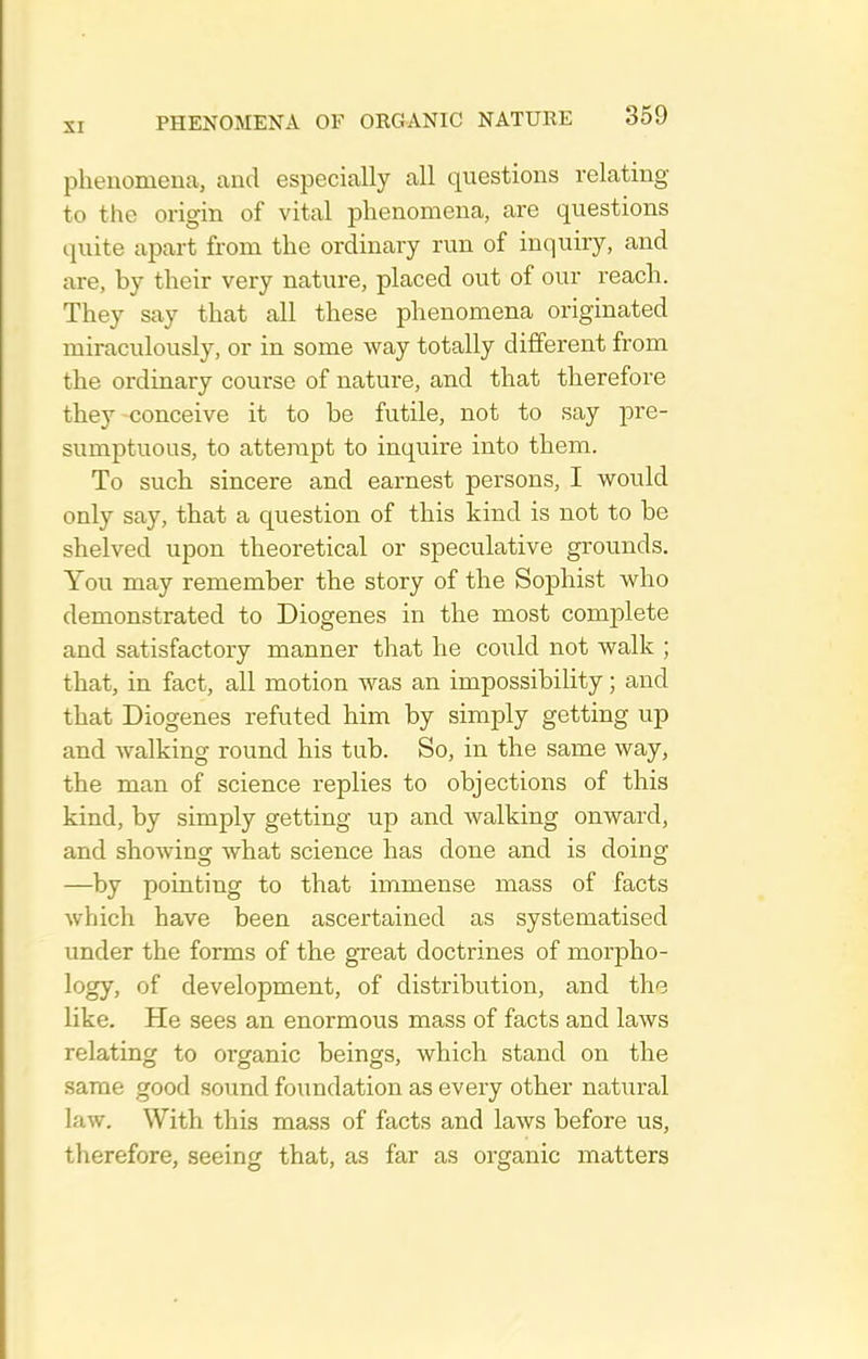 phenomenca, and especically all questions relating to the origin of vital phenomena, are questions quite apart from the ordinary run of inquiry, and are, by their very nature, placed out of our reach. They say that all these phenomena originated miraculously, or in some way totally different from the ordinary course of nature, and that therefore they conceive it to be futile, not to say j)re- sumptuous, to attempt to inquire into them. To such sincere and earnest persons, I would only say, that a question of this kind is not to be shelved upon theoretical or speculative grounds. You may remember the story of the Sophist who demonstrated to Diogenes in the most complete and satisfactory manner that he could not walk ; that, in fact, all motion was an impossibility; and that Diogenes refuted him by simply getting up and walking round his tub. So, in the same way, the man of science replies to objections of this kind, by simply getting up and walking onward, and showing what science has done and is doing —by pointing to that immense mass of facts which have been ascertained as systematised under the forms of the gTeat doctrines of morpho- logy, ^f development, of distribution, and til's like. He sees an enormous mass of facts and laws relating to organic beings, which stand on the same good soimd foundation as every other natural law. With this mass of facts and laws before us, therefore, seeing that, as far as organic matters