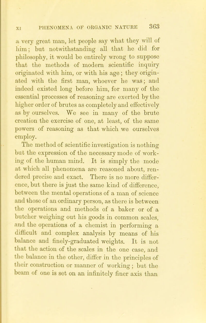 a very great man, let people say what they will of liira; but notwithstanding all that he did for philosophy, it would be entirely wrong to suppose that the methods of modern scientific inquiry originated with him, or with his age; they origin- ated with the first man, whoever he was; and indeed existed long before him, for many of the essential processes of reasoning are exerted by the higher order of brutes as completely and effectively as by ourselves. We see in many of the brute creation the exercise of one, at least, of the same powers of reasoning as that which we ourselves employ. The method of scientific iuvestisfation is nothinsf bub the expression of the necessary mode of work- ing of the human mind. It is simply the mode at which all phenomena are reasoned about, ren- dered precise and exact. There is no more differ- ence, but there is just the same kind of difference, between the mental operations of a man of science and those of an ordinary person, as there is between the operations and methods of a baker or of a butcher weighing out his goods in common scales, and the operations of a chemist in performing a difiicult and complex analysis by means of his balance and finely-graduated weights. It is not that the action of the scales in the one case, and the balance in the other, differ in the princij)les of their construction or manner of working ; but the beam of one is set on an infinitely finer axis than