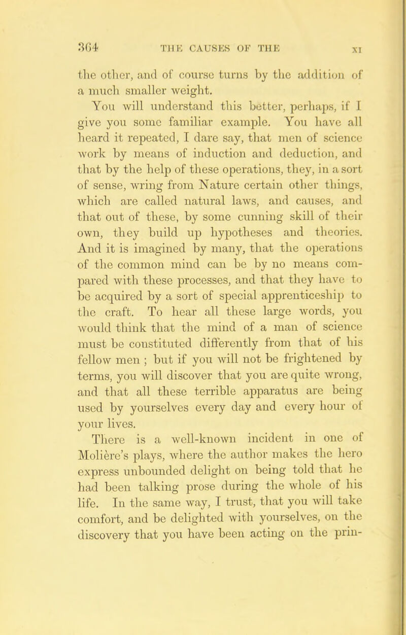 the other, ;uk1 of course turns by the acl(Uti(jii of a much smaller weight. You will understand this better, perhaps, if I give you some familiar example. You have all heard it repeated, I dare say, that men of science work by means of induction and deduction, and that by the help of these operations, they, in a sort of sense, wring from Nature certain other things, which are called natural laws, and causes, and that out of these, by some cunning skill of their own, they build uj) hypotheses and theories. And it is imagined by many, that the operations of the common mind can be by no means com- pared with these processes, and that they have to be acquired by a sort of special apprenticeship to the craft. To hear all these large words, you would think that the mind of a man of science must be constituted differently from that of his fellow men ; but if you will not be frightened by terms, you will discover that you are quite wrong, and that all these terrible apparatus are being used by yourselves every day and every hour ot your lives. There is a well-known incident in one of Moliere's plays, where the author makes the hero express unbounded delight on being told that he had been talking prose during the whole of his life. In the same way, I trust, that you will take comfort, and be delighted with yourselves, on the discovery that you have been acting on the prin-