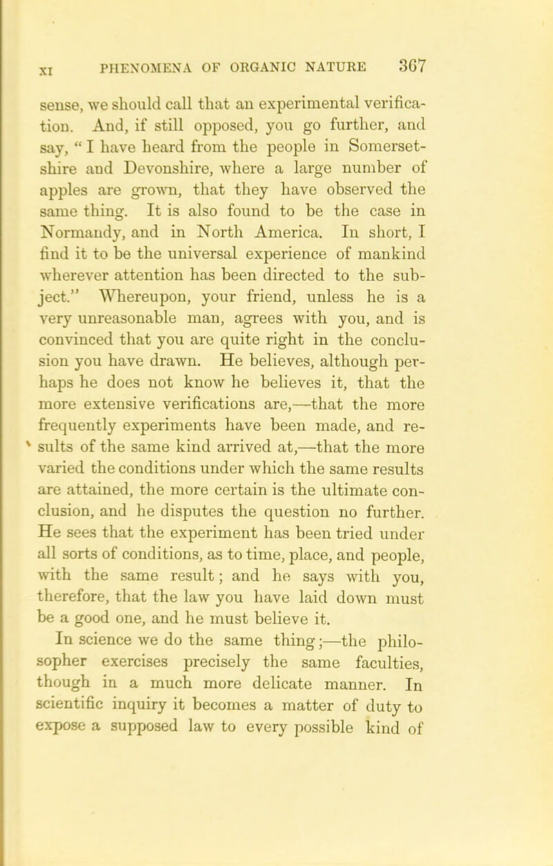 sense, we should call tliat an experimental verifica- tion. And, if still opposed, you go further, and say,  I have heard from the people in Somerset- shire and Devonshire, where a large number of apples are grown, that they have observed the same thing. It is also found to be the case in Normandy, and in North America. In short, I find it to be the universal experience of mankind wherever attention has been directed to the sub- ject. Whereupon, your friend, unless he is a very unreasonable man, agrees with you, and is convinced that you are quite right in the conclu- sion you have drawn. He believes, although per- haps he does not know he believes it, that the more extensive verifications are,—that the more fi-equently experiments have been made, and re- * suits of the same kind arrived at,—that the more varied the conditions under which the same results are attained, the more certain is the ultimate con- clusion, and he disputes the question no further. He sees that the experiment has been tried under all sorts of conditions, as to time, place, and people, with the same result; and he says with you, therefore, that the law you have laid down must be a good one, and he must believe it. In science we do the same thing;—the philo- sopher exercises precisely the same faculties, though in a much more delicate manner. In scientific inquiry it becomes a matter of duty to expose a supposed law to every possible kind of