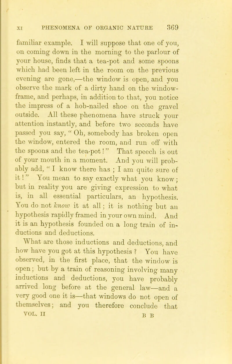 familiar example. I will suppose that one of you, on coming down in the morning to the parlour of your house, finds that a tea-pot and some spoons which had heen left in the room on the previous evening are gone,—the window is open, and you observe the mark of a dirty hand on the window- frame, and perhaps, in addition to that, you notice the impress of a hob-nailed shoe on the gravel outside. All these 2)henomena have struck your attention instantly, and before two seconds have passed you say,  Oh, somebody has broken open the window, entered the room, and run off Avith the spoons and the tea-pot! That speech is out of your mouth in a moment. And you will prob- ably add,  I know there has ; I am quite sure of it !  You mean to say exactly what you know; but in reality you are giving expression to what is, in all essential particulars, an hypothesis. You do not know it at all; it is nothing but au hypothesis rapidly framed in your own mind. And it is an hypothesis founded on a long train of in- ductions and deductions. What are those inductions and deductions, and how have you got at this hypothesis ? You have observed, in the first place, that the window is open; but by a train of reasoning involving many inductions and deductions, you have probably arrived long before at the general law—and a very good one it is—that windows do not open of them.selves; and you therefore conclude that VOL. II B B