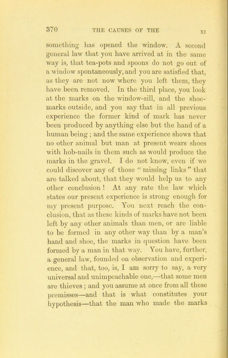 XI sometliing has opened the window. A second general law that you have an'ived at in the same way is, that tea-pots and spoons do not go out of a window spontaneously, and you are satisfied that, as they are not now where you left them, they have been removed. In the third place, you look at the marks on the window-sill, and the shoe- marks outside, and you say that in all previous experience the former kind of mark has never been produced by anything else but the hand of a human being ; and the same experience shows that no other animal but man at present wears .shoes with hob-nails in them such as would produce the marks in the gravel, I do not know, even if we could discover any of those  missing links  that are talked about, that they would help us to any other conclusion ! At any rate the law which states our present experience is strong enough for niy present purpose. You next reach the con- clusion, that as these kinds of marks have not been left by any other animals than men, or are liable to be formed in any other way than by a man's hand and shoe, the marks in question have been formed by a man in that way. You have, further, a general law, founded on observation and experi- ence, and that, too, is, I am sorry to say, a very universal and unimpeachable one,—that some men are thieves ; and you assume at once from all these premisses—and that is what constitutes your hypothesis—that the man who made the mai-ks