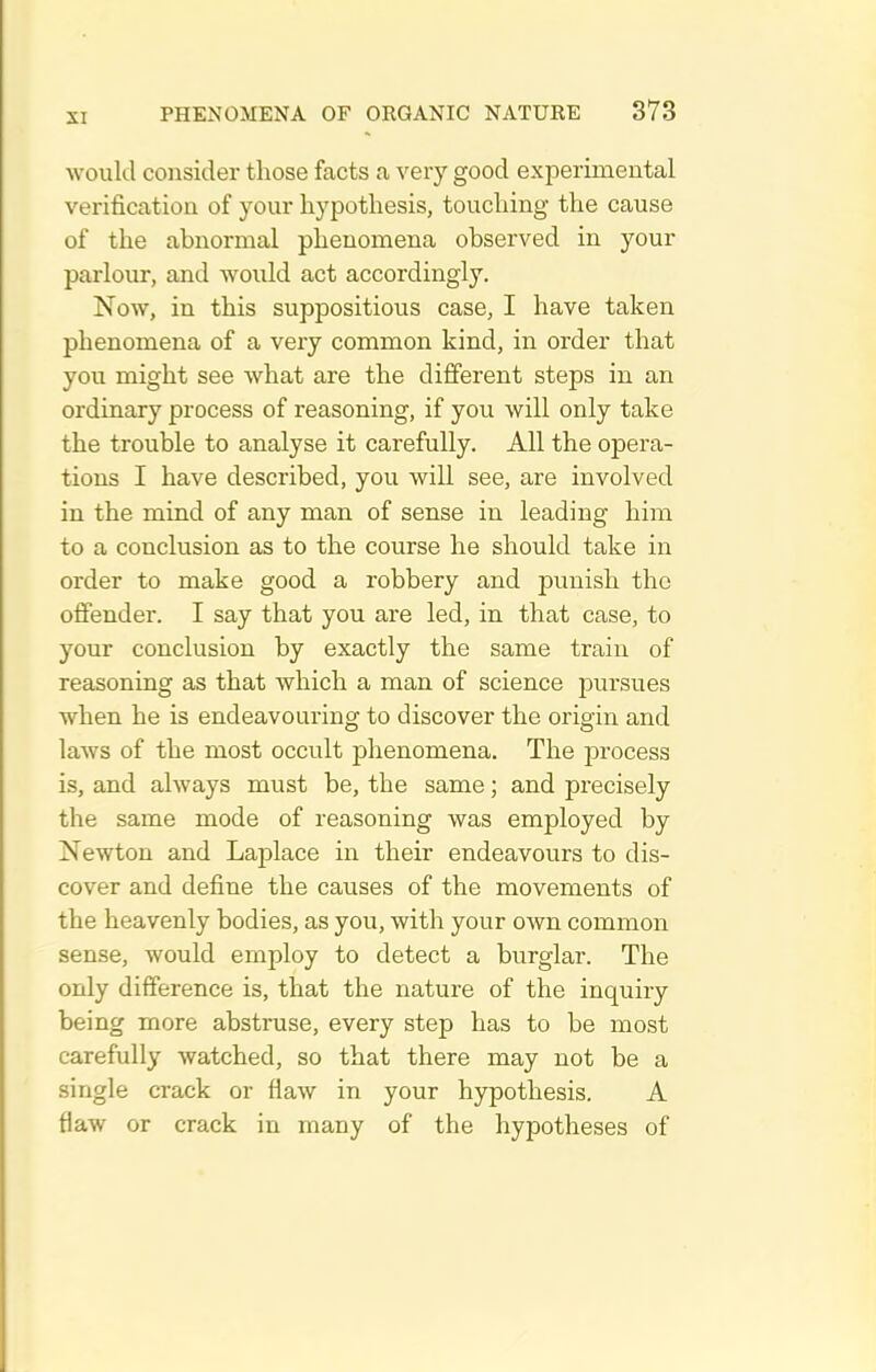 would consider those facts a very good experimental verification of your hypothesis, touching the cause of the abnormal phenomena observed in your parlour, and would act accordingly. Now, in this suppositious case, I have taken phenomena of a very common kind, in order that you might see what are the different steps in an ordinary process of reasoning, if you will only take the trouble to analyse it carefully. All the opera- tions I have described, you will see, are involved in the mind of any man of sense in leading him to a conclusion as to the course he should take in order to make good a robbery and punish the offender. I say that you are led, in that case, to your conclusion by exactly the same train of reasoning as that which a man of science pursues when he is endeavouring to discover the origin and laws of the most occult phenomena. The process is, and always must be, the same; and precisely the same mode of reasoning was employed by Newton and Laj^lace in their endeavours to dis- cover and define the causes of the movements of the heavenly bodies, as you, with your own common sense, would employ to detect a burglar. The only difference is, that the nature of the inquiry being more abstruse, every step has to be most carefully watched, so that there may not be a single crack or flaw in your hypothesis. A flaw or crack in many of the hypotheses of