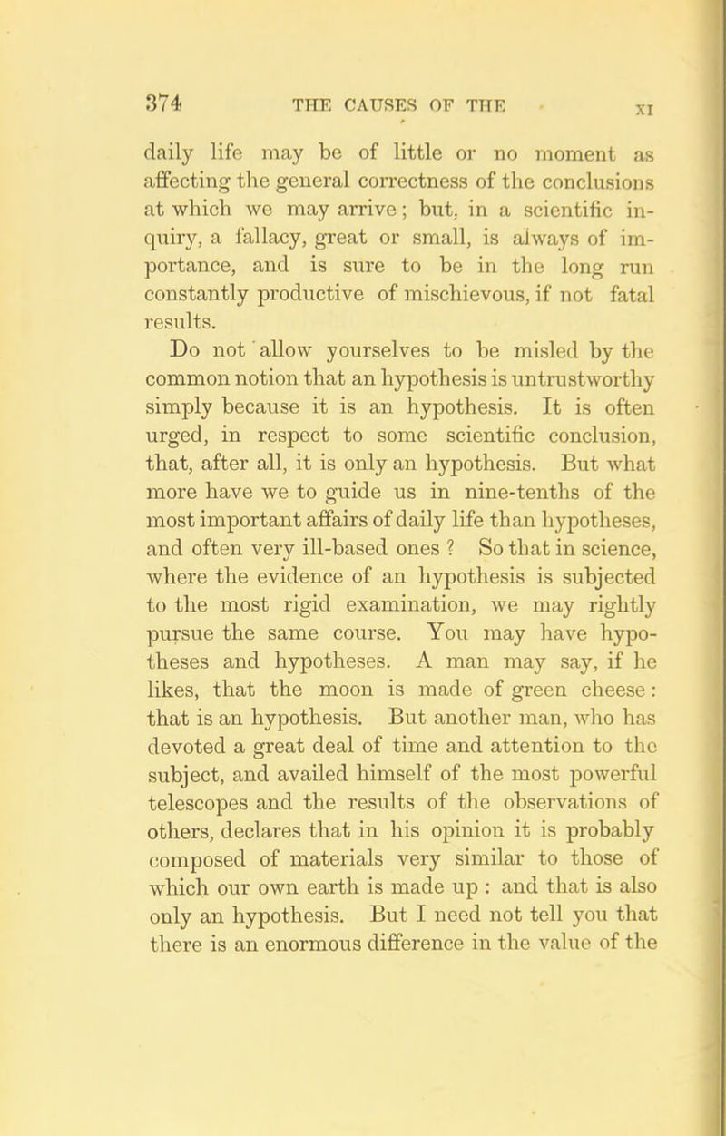 XI daily life may be of little or no moment as affecting the general correctness of the conclusions at which we may arrive; but, in a scientific in- quiry, a fallacy, great or small, is always of im- portance, and is sure to be in the long run constantly productive of mischievous, if not fatal results. Do not allow yourselves to be misled by the common notion that an hypothesis is untrustworthy simply because it is an hypothesis. It is often urged, in respect to some scientific conclusion, that, after all, it is only an hypothesis. But what more have we to guide us in nine-tenths of the most important affairs of daily life than hypotheses, and often very ill-based ones ? So that in science, where the evidence of an hjrpothesis is subjected to the most rigid examination, we may rightly pursue the same course. You may have hypo- theses and hypotheses. A man may say, if he likes, that the moon is made of green cheese : that is an hypothesis. But another man, who has devoted a great deal of time and attention to the subject, and availed himself of the most powerful telescopes and the resixlts of the observations of others, declares that in his opinion it is probably composed of materials very similar to those of which our own earth is made up : and that is also only an hypothesis. But I need not tell you that there is an enormous difference in the value of the