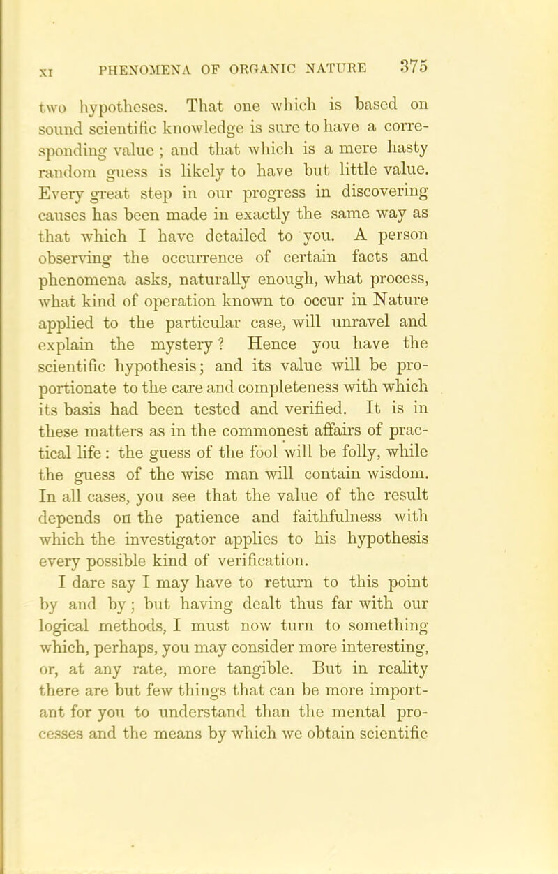 two hypotheses. That one which is based on sound scientific knowledge is sure to have a corre- sponding value ; and that which is a mere hasty- random guess is likely to have but little value. Every gi-eat step in our progress in discovering causes has been made in exactly the same way as that which I have detailed to you. A person observing the occuiTence of certain facts and phenomena asks, naturally enough, what process, what kind of operation known to occur in Nature applied to the particular case, will unravel and explain the mystery ? Hence you have the scientific hypothesis; and its value will be pro- portionate to the care and completeness with which its basis had been tested and verified. It is in these matters as in the commonest affairs of prac- tical life : the guess of the fool will be folly, while the guess of the wise man will contain wisdom. In all cases, you see that the value of the result depends on the patience and faithfulness with which the investigator applies to his hypothesis every possible kind of verification. I dare say I may have to return to this point by and by; but having dealt thus far with our logical methods, I must now turn to something which, perhaps, you may consider more interesting, or, at any rate, more tangible. But in reality there are but few things that can be more import- ant for yon to iinderstand than the mental pro- cesses and the means by which we obtain scientific