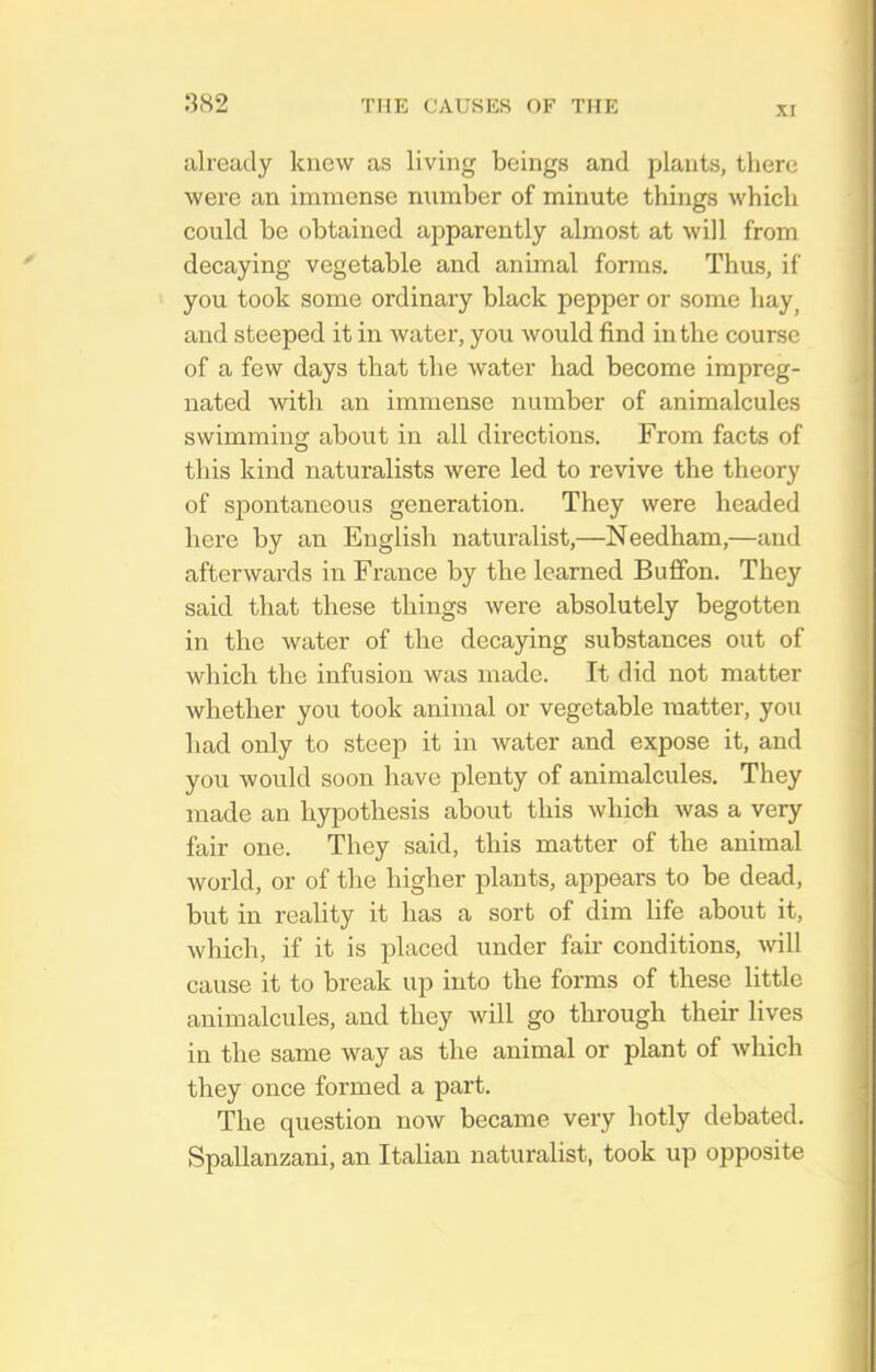 XI already knew as living beings and plants, tlierc were an immense number of minute things which could be obtained apparently almost at will from decaying vegetable and animal forms. Thus, if you took some ordinary black pepper or some hay^ and steeped it in water, you would find in the course of a few days that the water had become impreg- nated with an immense number of animalcules swimming about in all directions. From facts of this kind naturalists were led to revive the theory of spontaneous generation. They were headed here by an English naturalist,—Needham,—and afterwards in France by the learned Buflfon. They said that these things were absolutely begotten in the water of the decaying substances out of which the infusion was made. It did not matter whether you took animal or vegetable matter, you had only to steep it in water and expose it, and you would soon have plenty of animalcules. They made an hypothesis about this which was a very fair one. They said, this matter of the animal world, or of the higher plants, appears to be dead, but in reality it has a sort of dim life about it, which, if it is placed under fair conditions, will cause it to break up into the forms of these little animalcules, and they will go through their lives in the same way as the animal or plant of which they once formed a part. The question now became very hotly debated. Spallanzani, an Italian naturalist, took up opposite