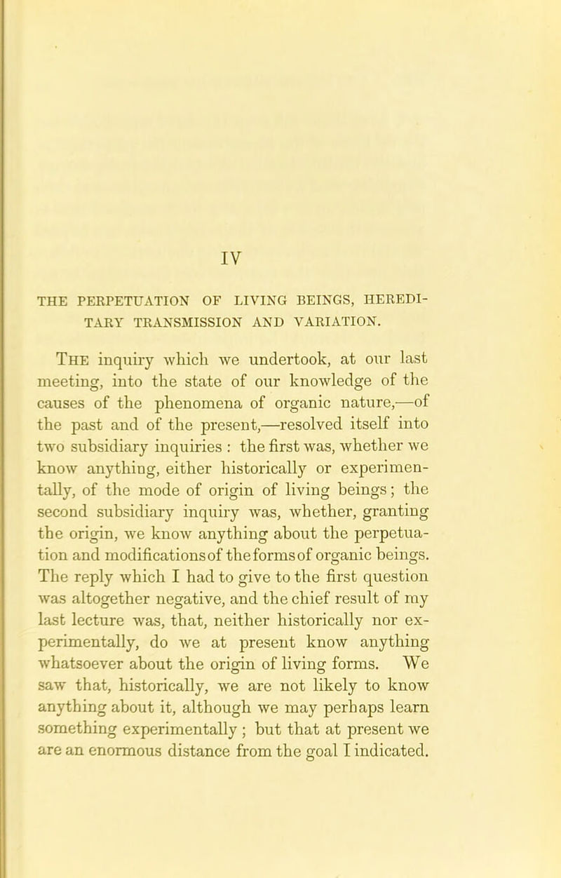 IV THE PERPETUATION OF LIVING BEINGS, HEREDI- TARY TRANSMISSION AND VARIATION. The inquiry which we undertook, at our last meeting, into the state of our knowledge of the causes of the phenomena of organic nature,—of the past and of the present,—resolved itself into two subsidiary inquiries : the first was, whether we know anything, either historically or experimen- tally, of the mode of origin of living beings; the second subsidiary inquiry was, whether, granting the origin, we know anything about the perpetua- tion and modificationsof the forms of organic beings. The reply which I had to give to the first question was altogether negative, and the chief result of my last lecture was, that, neither historically nor ex- perimentally, do we at present know anything whatsoever about the origin of living forms. We saw that, historically, we are not likely to know anything about it, although we may perhaps learn something experimentally ; but that at present we are an enormous distance from the goal I indicated.