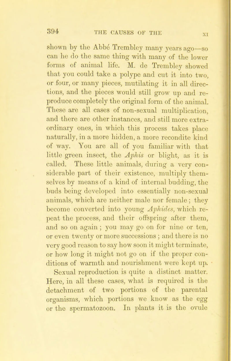 XI shown by the Abb6 Tremblcy many years ago—so can he do the same tiling with many of the lower forms of animal life. M. de Trembley showed that you could take a jiolype and cut it into two, or four, or many pieces, mutilating it in all direc- tions, and the pieces would still gi-ow up and re- produce completely the original form of the animal. These are all cases of non-sexual multiplication, and there are other instances, and still more extra- ordinary ones, in which this process takes place naturally, in a more hidden, a more recondite kind of way. You are all of you familiar with that little green insect, the Aphis or blight, as it is called. These little animals, during a very con- siderable part of their existence, multiply them- selves by means of a kind of internal budding, the buds being developed into essentially non-sexual animals, Avhich are neither male nor female; they become converted into young Aphides, which re- peat the process, and their offspring after them, and so on again ; you may go on for nine or ten, or even twenty or more successions ; and there is no very good reason to say how soon it might terminate, or how long it might not go on if the proper con- ditions of warmth and nourishment were kept uj). Sexual reproduction is quite a distinct matter. Here, in all these cases, what is required is the detachment of two portions of the parental organisms, which portions we know as the egg or the spermatozoon. In plants it is the ovule