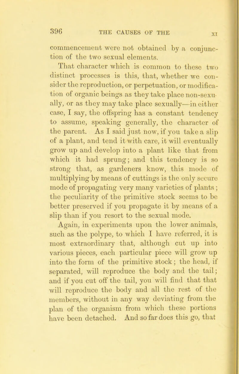 XI commencement were not obtained by a conjunc- tion of the two sexual elements. That character which is common to these twu distinct processes is this, that, whether we con- sider the reproduction, or perpetuation, or modifica- tion of organic beings as they take place non-sexu- ally, or as they may take place sexually—in either case, I say, the offspring has a constant tendency to assume, speaking generally, the character of the parent. As I said just now, if you take a slip of a plant, and tend it with care, it will eventually grow up and develop into a plant like that from which it had sprung; and this tendency is so strong that, as gardeners know, this mode of multiplying by means of cuttings is the only secure mode of propagating very many varieties of plants ; the peculiarity of the primitive stock seems to be better preserved if you propagate it by means of a slip than if you resort to the sexual mode. Again, in experiments upon the lower animals, such as the polype, to which I have referred, it is most extraordinary that, although cut up into various pieces, each particular piece will grow up into the form of the primitive stock; the head, if separated, will reproduce the body and the tail; and if you cut off the tail, you will find that that will reproduce the body and all the rest of the members, without in any way deviating from the plan of the organism from which these portions have been detached. And so far does this go, that