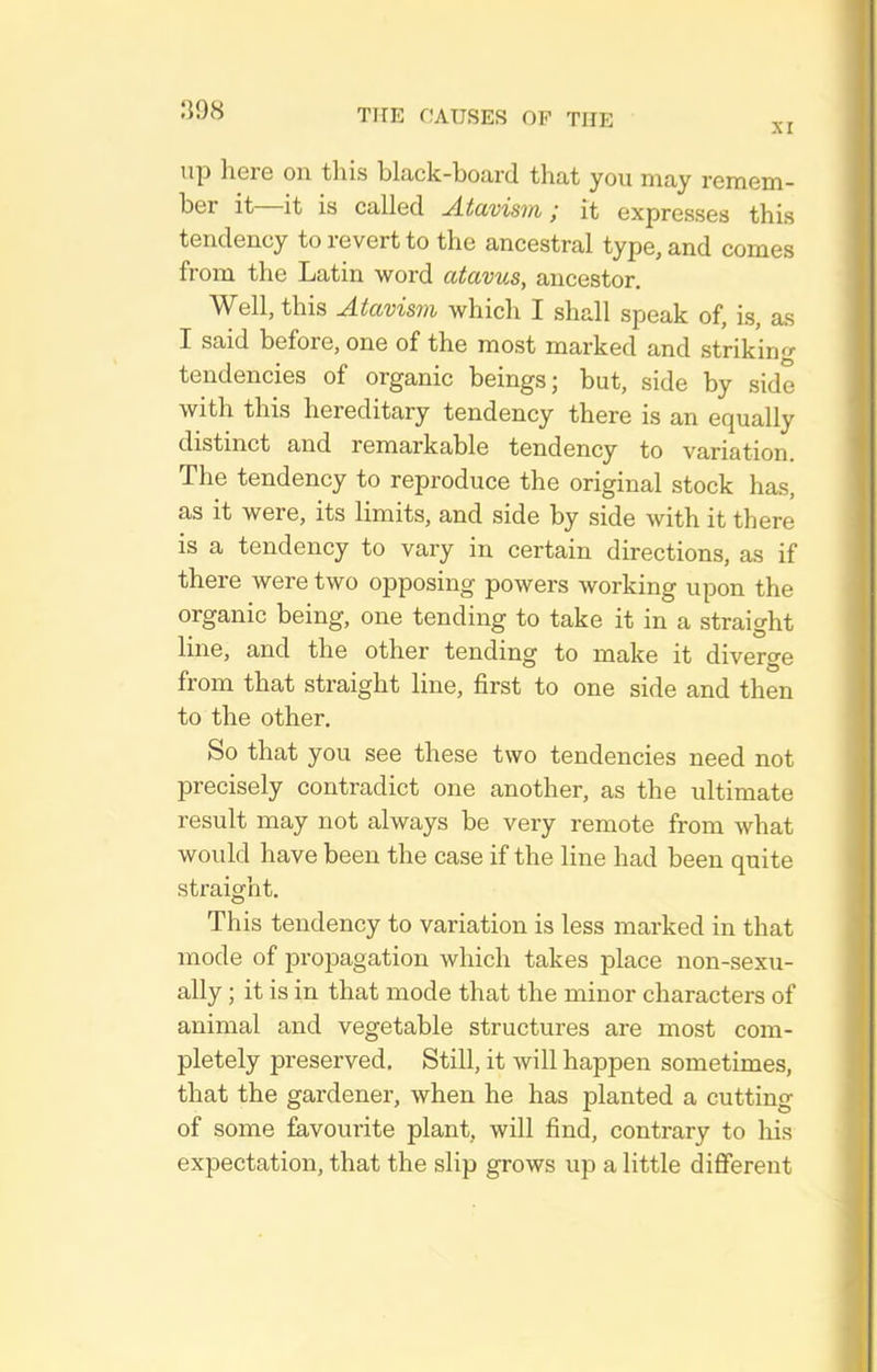 XI up here on this black-board that you may remem- ber it—it is called Atavism; it expresses this tendency to revert to the ancestral type, and comes from the Latin word atavus, ancestor. Well, this Atavism which I shall speak of, is, as I said before, one of the most marked and strikin^r tendencies of organic beings; but, side by side with this hereditary tendency there is an equally distinct and remarkable tendency to variation. The tendency to reproduce the original stock has, as it were, its limits, and side by side with it there is a tendency to vary in certain directions, as if there were two opposing powers working upon the organic being, one tending to take it in a straight line, and the other tending to make it diverge from that straight line, first to one side and then to the other. So that you see these two tendencies need not precisely contradict one another, as the ultimate result may not always be very remote from what would have been the case if the line had been quite straight. This tendency to variation is less marked in that mode of propagation which takes place non-sexu- ally; it is in that mode that the minor characters of animal and vegetable structures are most com- pletely preserved. Still, it will happen sometimes, that the gardener, when he has planted a cutting of some favourite plant, will find, contrary to liis expectation, that the slip grows up a little different