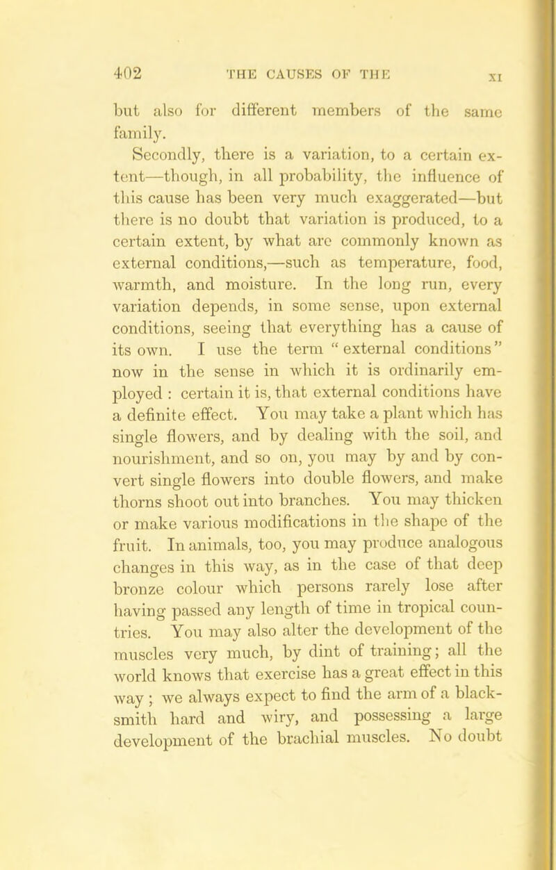XI but also for dififerent members of the same family. Secondly, there is a variation, to a certain ex- tent—though, in all probability, the influence of this cause has been very much exaggerated—but there is no doubt that variation is produced, to a certain extent, by what arc commonly known as external conditions,—such as temperature, food, warmth, and moisture. In the long run, every variation depends, in some sense, upon external conditions, seeing that everything has a cause of its own. I use the term  external conditions now in the sense in which it is ordinarily em- ployed : certain it is, that external conditions have a definite effect. You may take a plant which has single flowers, and by dealing with the soil, and nourishment, and so on, you may by and by con- vert single flowers into double flowers, and make thorns shoot out into branches. You may thicken or make various modifications in the shajie of the fruit. In animals, too, you may produce analogous changes in this way, as in the case of that deep bronze colour which persons rarely lose after having passed any length of time in tropical coun- tries. You may also alter the development of the muscles very much, by dint of training; all the world knows that exercise has a great effect in this way ; we always expect to find the arm of a black- smith hard and wiry, and possessing a large development of the brachial muscles. No doubt