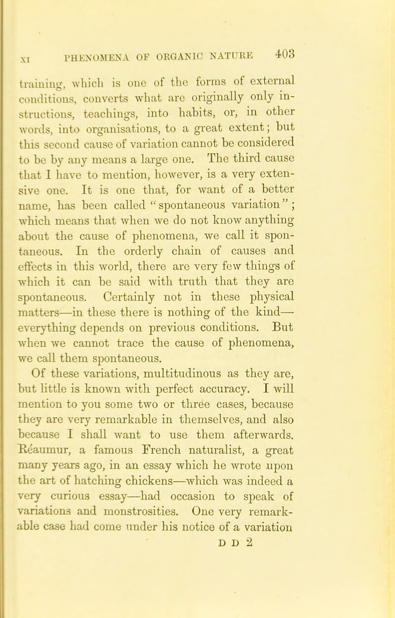 traiuiug, which is one of the forms of external couditious, couverts Avhat are originally only in- structions, teachings, into habits, or, in other words, into organisations, to a great extent; but this second cause of variation cannot be considered to be by any means a large one. The third cause that I have to mention, however, is a very exten- sive one. It is one that, for want of a better name, has been called  spontaneous variation  ; which means that when we do not know anything about the cause of phenomena, we call it spon- taneous. In the orderly chain of causes and effects in this world, there are very few things of which it can be said Avith truth that they are spontaneous. Certainly not in these physical matters—in these there is nothing of the kind— everything depends on previous conditions. But when we cannot trace the cause of phenomena, we call them spontaneous. Of these variations, multitudinous as they are, but Kttle is known with perfect accuracy. I will mention to you some two or three cases, because they are very remarkable in themselves, and also because I shall Avant to use them afterwards. Heaumur, a famous French naturalist, a great many years ago, in an essay which he wrote upon the art of hatching chickens—which was indeed a very curious essay—had occasion to speak of variations and monstrosities. One very remark- able case had come under his notice of a variation D D 2