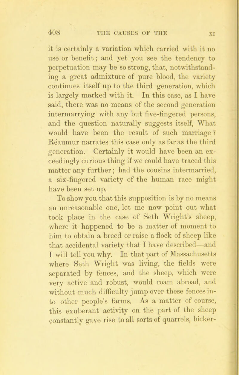 it is certainly a variation which carried with it no use or benefit; and yet you see the tendency to perpetuation may be so strong, that, notwithstand- ing a great admixture of pure blood, the variety continues itself up to the third generation, which is largely marked with it. In this case, as I have said, there was no means of the second generation intermarrying with any but five-fingered persons, and the question naturally suggests itself. What would have been the result of such marriage ? R(^aumur narrates this case only as far as the third generation. Certainly it would have been an ex- ceedingly curious thing if we could have traced this matter any further; had the cousins interman-ied, a six-fingered variety of the human race might have been set up. To show you that this supposition is by no means an unreasonable one, let me now point out what took place in the case of Seth Wright's sheep, where it happened to be a matter of moment to him to obtain a breed or raise a flock of sheejD like that accidental variety that I have described—and I will tell you why. In that part of Massachusetts where Seth Wright was living, the fields were separated by fences, and the sheep, which were very active and robust, would roam abroad, and without much difficulty jump over these fences in- to other people's farms. As a matter of course, this exuberant activity on the part of the sheep constantly gave rise to all sorts of quarrels^ bicker-