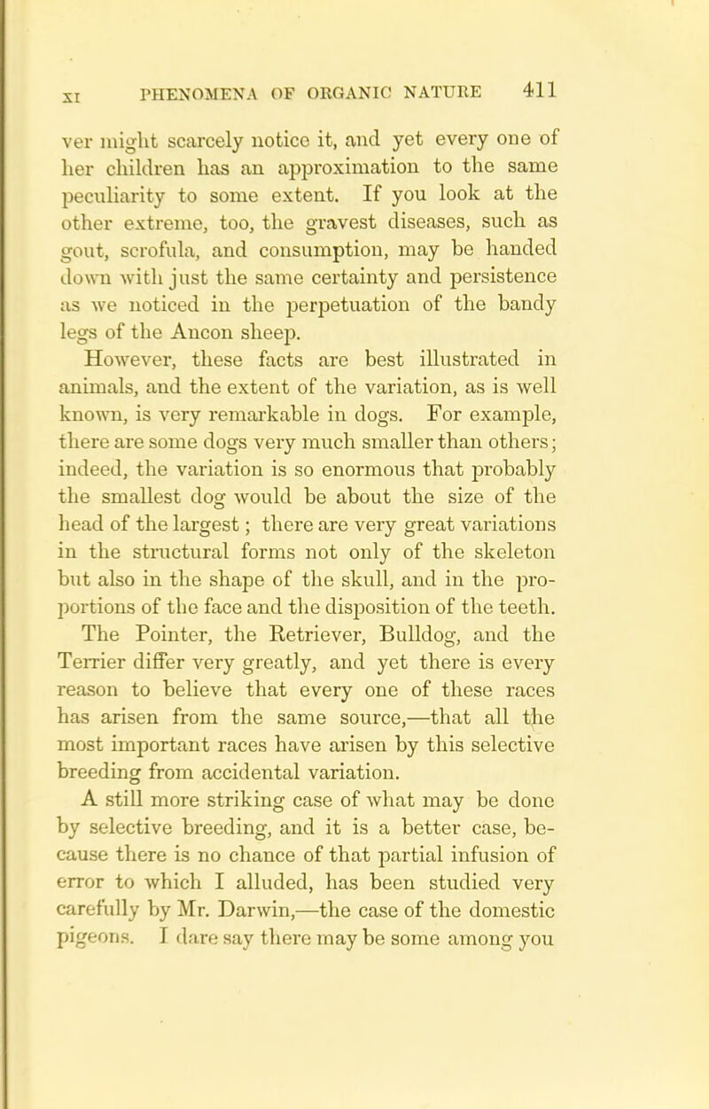 ver might scarcely notice it, and yet every one of her children has an approximation to the same peculiarity to some extent. If you look at the other extreme, too, the gravest diseases, such as gout, scrofula, and consumption, may be handed down with just the same certainty and persistence as we noticed in the perpetuation of the bandy legs of the Ancon sheep. However, these facts are best illustrated in animals, and the extent of the variation, as is well known, is very remarkable in dogs. For example, there are some dogs very much smaller than others; indeed, the variation is so enormous that probably the smallest dog would be about the size of the head of the largest; there are very great variations in the structural forms not only of the skeleton but also in the shape of the skull, and in the pro- portions of the face and the disposition of the teeth. The Pointer, the Retriever, Bulldog, and the Temer differ very greatly, and yet there is every reason to believe that every one of these races has arisen from the same source,—that all the most important races have arisen by this selective breeding from accidental variation. A still more striking case of what may be done by selective breeding, and it is a better case, be- cause there is no chance of that partial infusion of error to which I alluded, has been studied very carefully by Mr. Darwin,—the case of the domestic pigeons. I dare say there may be some among you