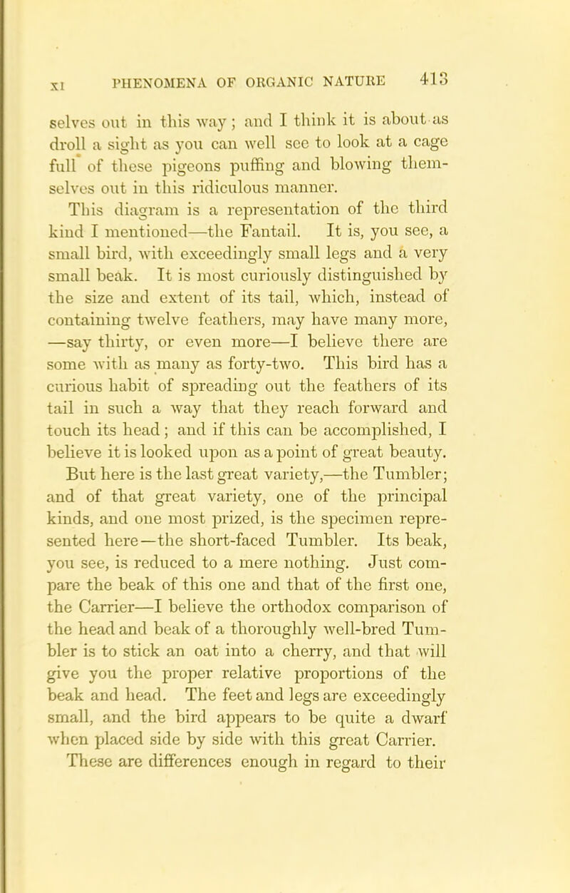 selves out in this way; and I think it is about us droll a sight as you can well see to look at a cage full of these 2:»igeons puffing and blowing them- selves out in this ridiculous manner. This diagram is a representation of the third kind I mentioned—the Fantail. It is, you see, a small bird, with exceedingly small legs and a very small beak. It is most curiously distinguished by the size and extent of its tail, which, instead of containing twelve feathers, may have many more, —say thirty, or even more—I believe there are some with as many as forty-two. This bird has a curious habit of siDreading out the feathers of its tail in such a way that they reach forward and touch its head; and if this can be accomplished, I believe it is looked upon as a point of great beauty. But here is the last great variety,—the Tumbler; and of that great variety, one of the principal kinds, and one most prized, is the specimen repre- sented here—the short-faced Tumbler. Its beak, you see, is reduced to a mere nothing. Just com- pare the beak of this one and that of the first one, the Carrier—I believe the orthodox comparison of the head and beak of a thoroughly well-bred Tum- bler is to stick an oat into a cherry, and that will give you the proper relative proportions of the beak and head. The feet and legs are exceedingly small, and the bird appears to be quite a dwarf when placed side by side with this great Carrier. These are differences enough in regard to their