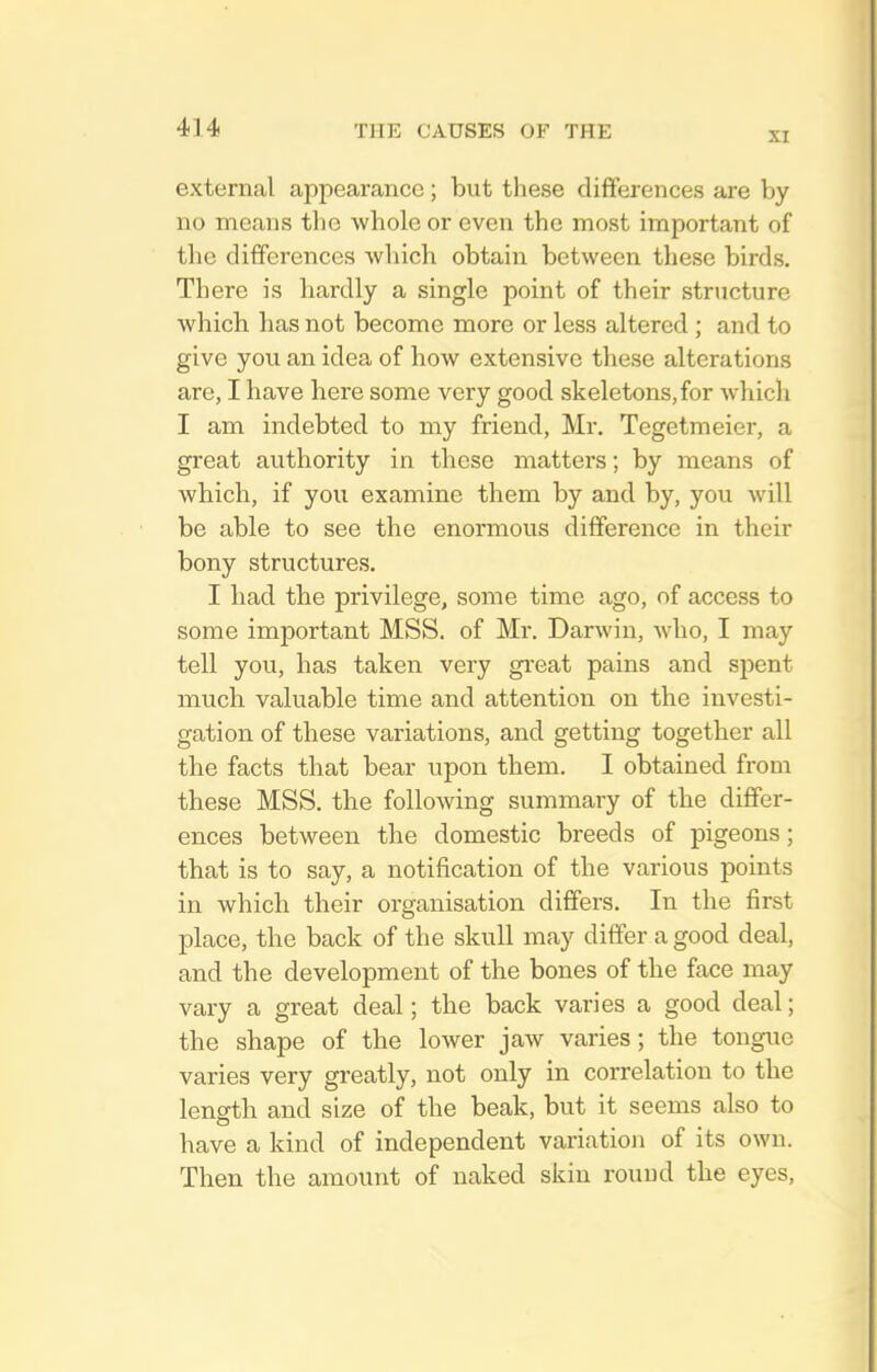 XI external appearance ; but these differences are by no means the whole or even the most important of the differences which obtain between these birds. There is hardly a single point of their structure which has not become more or less altered ; and to give you an idea of how extensive these alterations are, I have here some very good skeletons,for whicli I am indebted to my friend, Mr. Tegetmeier, a great authority in these matters; by means of which, if you examine them by and by, you will be able to see the enormous difference in their bony structures. I had the privilege, some time ago, of access to some important MSS. of Mr. Darwin, who, I may tell you, has taken very gi'eat pains and spent much valuable time and attention on the investi- gation of these variations, and getting together all the facts that bear upon them. I obtained from these MSS. the following summary of the differ- ences between the domestic breeds of pigeons; that is to say, a notification of the various points in which their organisation differs. In the first place, the back of the skull may differ a good deal, and the development of the bones of the face may vary a great deal; the back varies a good deal; the shape of the lower jaw varies; the tongiie varies very greatly, not only in correlation to the length and size of the beak, but it seems also to have a kind of independent variation of its own. Then the amount of naked skin round the eyes.