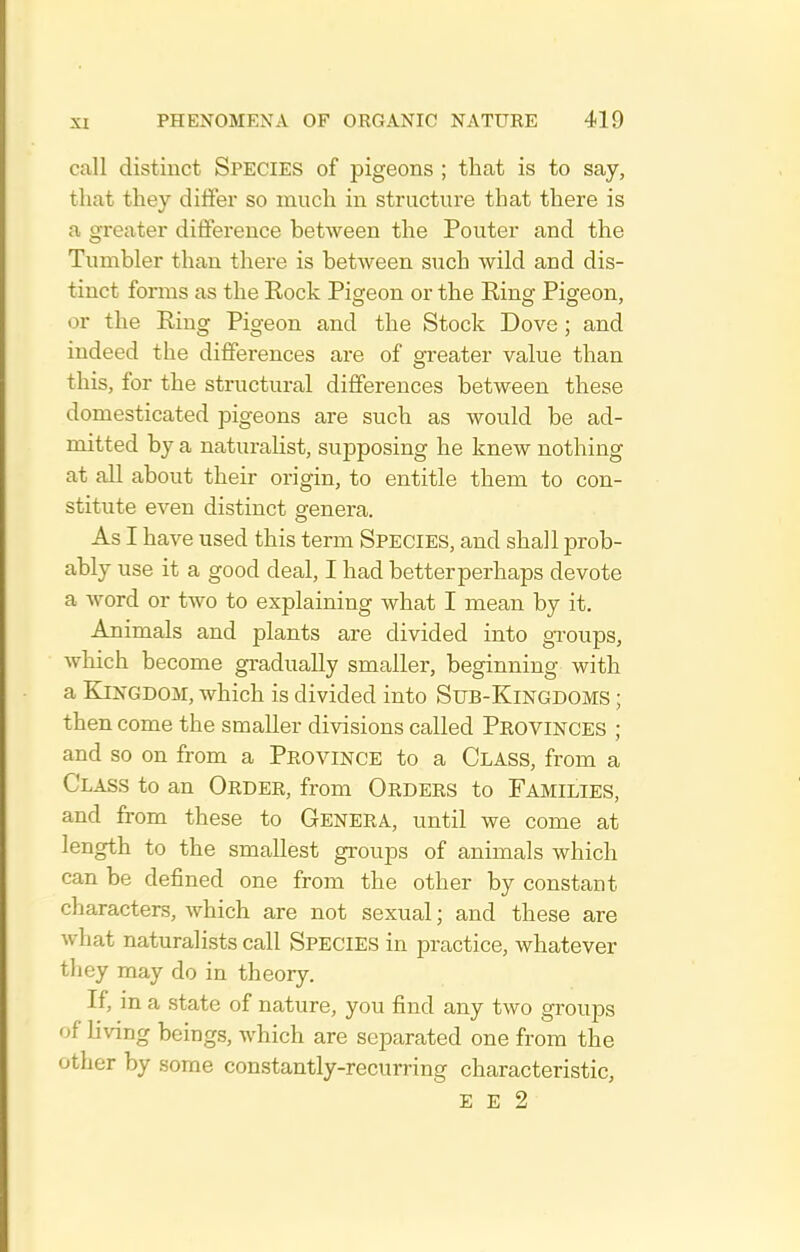 call distinct SPECIES of pigeons ; that is to say, that they differ so much in structure that there is a greater difference between the Ponter and the Tnmbler than there is between such wild and dis- tinct forms as the Eock Pigeon or the Eing Pigeon, or the Eing Pigeon and the Stock Dove ; and indeed the differences are of greater value than this, for the structural differences between these domesticated pigeons are such as would be ad- mitted by a naturalist, supposing he knew nothing at all about their origin, to entitle them to con- stitute even distinct genera. As I have used this term Species, and shall prob- ably use it a good deal, I had better perhaps devote a word or two to explaining what I mean by it. Animals and plants are divided into gi'oups, wliich become gradually smaller, beginning with a Kingdom, which is divided into Sub-Kingdoms ; then come the smaller divisions called Provinces ; and so on from a Province to a Class, from a Class to an Order, from Orders to Families, and from these to Genera, until we come at length to the smallest groups of animals which can be defined one from the other by constant characters, which are not sexual; and these are what naturalists call Species in practice, whatever they may do in theory. If, in a state of nature, you find any two groups of living beings, which are separated one from the other by some constantly-recurring characteristic, E E 2