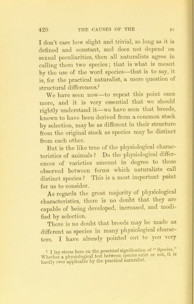 I don't care how slight and trivial, so long as it is defined and constant, and does not depend on sexual peculiarities, then all naturalists agree in calling them two species; that is what is meant by the use of the word species—that is to say, it is, for the practical naturalist, a mere question of structural differences.^ We have seen now—^to repeat this point once more, and it is very essential that we should rightly understand it—we have seen that breeds, known to have been derived from a common stock by selection, may be as different in their structure from the original stock as species may be distinct from each other. But is the like true of the physiological charac- teristics of animals ? Do the physiological differ- ences of varieties amount in degree to those observed between forms which naturalists call distinct species ? This is a most important point for us to consider. As regards the great majority of physiological characteristics, there is no doubt that they are capable of being developed, increased, and modi- fied by selection. There is no doubt that breeds may be made as different as species in many physiological charac- ters. I have already pointed out to you very 1 I lay stress hero on the practical signification of  SpRcies.  Whether a physiological test between species exist or not, it is hardly ever applicable by the practical naturalist.