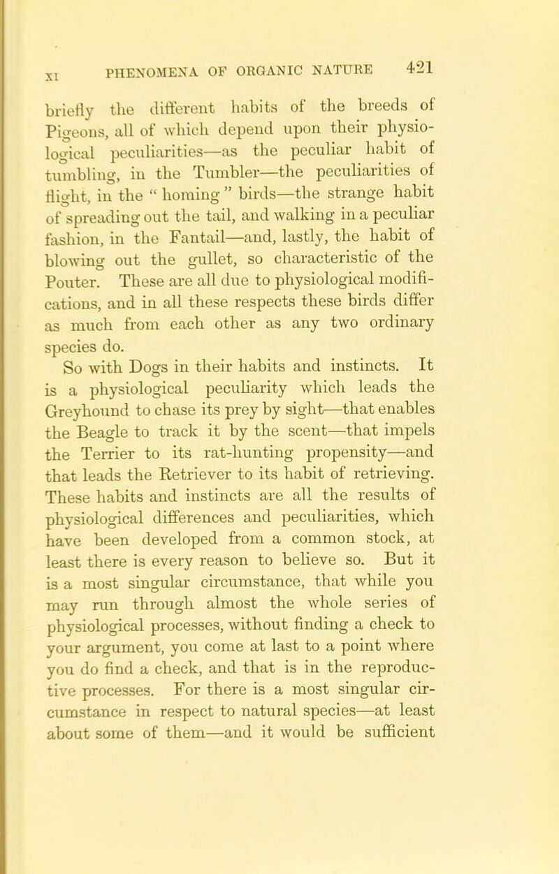 briefly the different habits of the breeds of Pigeous, all of which depend upon their jahysio- logical peculiarities—as the peculiar habit of tumbling, in the Tumbler—the peculiarities of flight, in the  homing  birds—the strange habit of spreading out the tail, and walking in a peculiar fashion, in the Fantail—and, lastly, the habit of blowing out the gullet, so characteristic of the Pouter. These are all due to physiological modifi- cations, and in all these respects these birds differ as much from each other as any two ordinary species do. So with Dogs in their habits and instincts. It is a physiological pecuharity which leads the Greyhound to chase its prey by sight—that enables the Beagle to track it by the scent—that impels the Terrier to its rat-hunting propensity—and that leads the Retriever to its habit of retrieving. These habits and instincts are all the results of physiological differences and peculiarities, which have been developed from a common stock, at least there is every reason to believe so. But it is a most singular circumstance, that while you may run through almost the whole series of physiological processes, without finding a check to your argument, you come at last to a point where you do find a check, and that is in the reproduc- tive processes. For there is a most singular cir- cumstance in respect to natural species—at least about some of them—and it would be sufficient