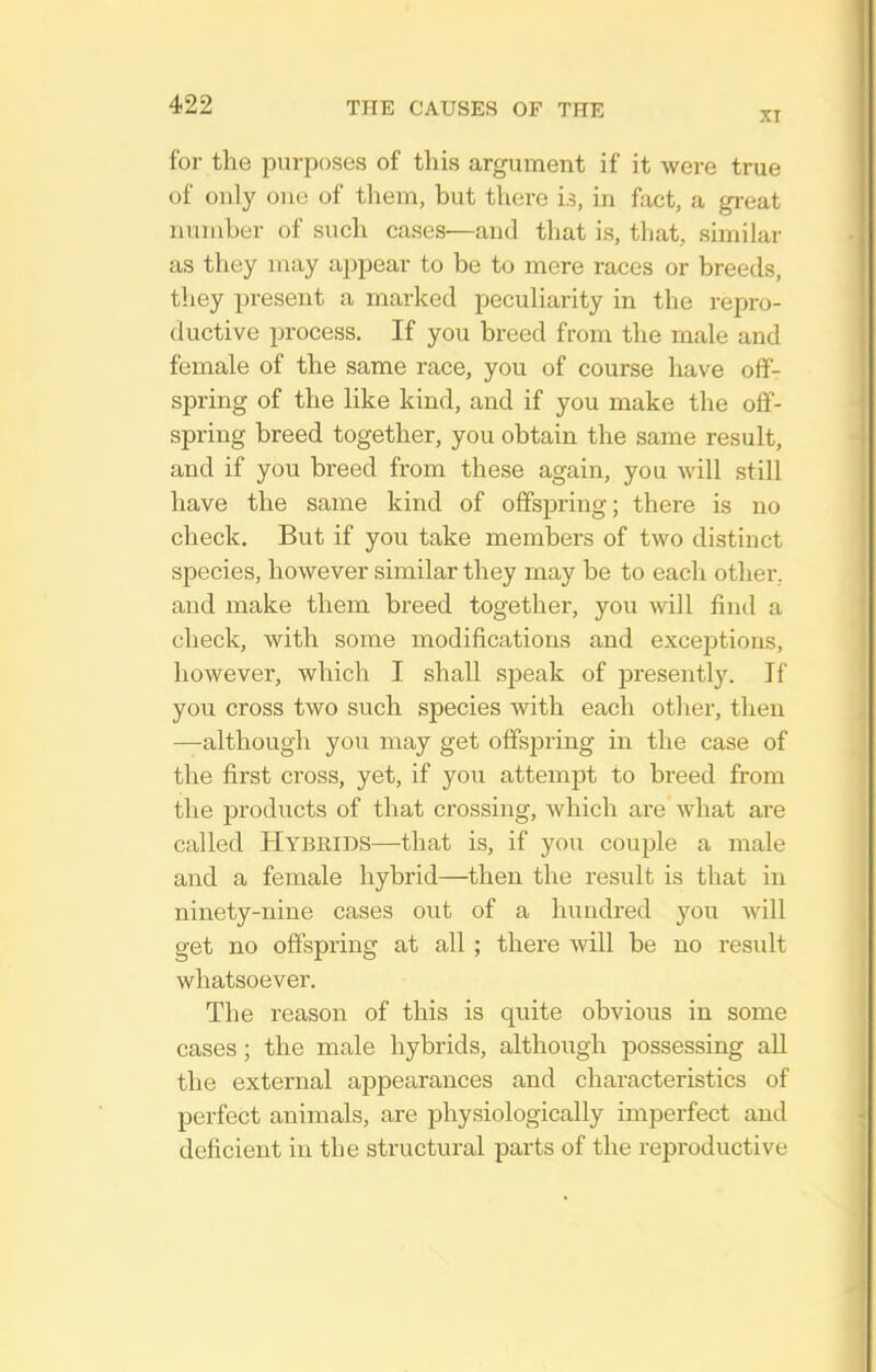 XI for the purposes of this argument if it were true of only one of them, but there i.5, in fact, a great number of such cases—and tliat is, that, similar as they may appear to be to mere races or breeds, tliey present a marked peculiarity in the repro- ductive process. If you breed from the male and female of the same race, you of course have off- spring of the like kind, and if you make the off- spring breed together, you obtain the same result, and if you breed from these again, you will still have the same kind of offspring; there is no check. But if you take members of two distinct species, however similar they may be to each other, and make them breed together, you will find a check, with some modifications and exceptions, however, which I shall speak of presently. If you cross two such species with each other, then —although you may get offspring in the case of the first cross, yet, if you attemjjt to breed from the products of that crossing, which are what are called Hybrids—that is, if you couple a male and a female hybrid—then the result is that in ninety-nine cases out of a hundred jon will get no offspring at all ; there will be no result whatsoever. The reason of this is quite obvious in some cases; the male hybrids, although possessing all the external appearances and characteristics of perfect animals, are physiologically imperfect and deficient in the structural parts of the reproductive