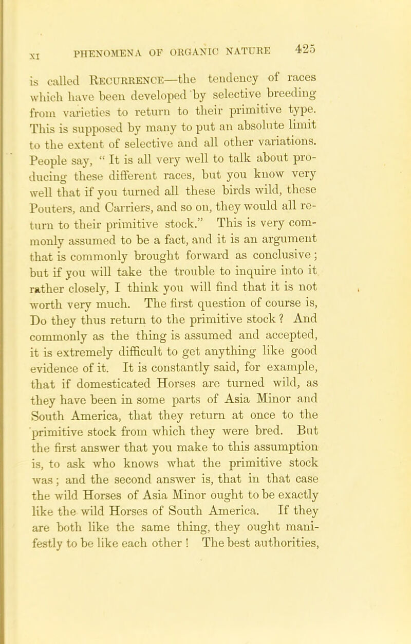 is called RECURRENCE—the tendency of races which have been developed by selective breeding from varieties to return to their primitive type. This is supposed by many to put an absolute limit to the extent of selective and all other variations. People say,  It is all very well to talk about pro- ducing these diiferent races, but you know very well that if you turned all these birds wild, these Pouters, and Carriers, and so on, they would all re- turn to their primitive stock. This is very com- monly assumed to be a fact, and it is an argument that is commonly brought forward as conclusive ; but if you will take the trouble to inquire into it rather closely, I think you will find that it is not worth very much. The first question of course is. Do they thus return to the primitive stock ? And commonly as the thing is assumed and accepted, it is extremely difficult to get anything like good evidence of it. It is constantly said, for example, that if domesticated Horses are turned wild, as they have been in some parts of Asia Minor and South America, that they return at once to the ■primitive stock from which they were bred. But the first answer that you make to this assumption is, to ask who knows what the primitive stock was; and the second answer is, that in that case the wild Horses of Asia Minor ought to be exactly like the wild Horses of South America. If they are both like the same thing, they ought mani- festly to be like each other ! The best authorities.