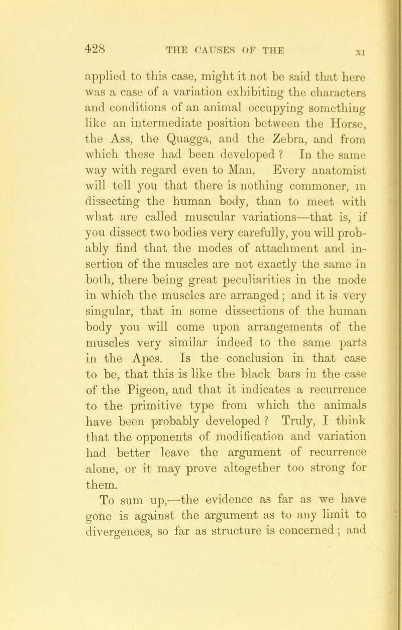 applied to this case, might it not be said that here was a case of a variation exliibiting the cliaracters and conditions of an animal occupying something like an intermediate position between the Horse, the Ass, the Quagga, and the Zebra, and from Avhich these had been develoj^ed ? In the same way with regard even to Man. Every anatomist will tell you that there is nothing commoner, m dissecting the human body, than to meet with what are called muscular variations—that is, if you dissect two bodies very carefully, you will prob- ably find that the modes of attachment and in- sertion of the muscles are not exactly the same in both, there being great peculiarities in the mode in which the muscles are arranged; and it is very singular, that in some dissections of the human body you will come upon arrangements of the muscles very similar indeed to the same parts in the Apes. Is the conclusion in that case to be, that this is like the black bars in the case of the Pigeon, and that it indicates a recurrence to the primitive type from which the animals have been probably developed ? Truly, I think that the opponents of modification and variation had better leave the argument of recurrence alone, or it may prove altogether too strong for them. To sum up,—the evidence as far as we have gone is against the argument as to any limit to divergences, so far as structure is concerned ; and