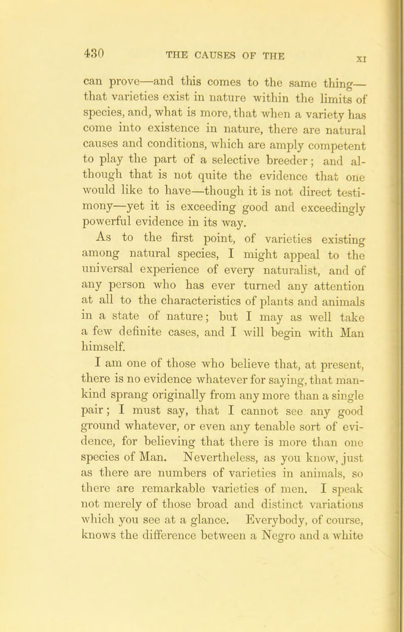 XI can prove—and this comes to the same thing— that varieties exist in nature within the limits of species, and, what is more, that when a variety has come into existence in nature, there are natural causes and conditions, which are amply competent to play the part of a selective breeder; and al- though that is not quite the evidence that one would like to have—though it is not direct testi- mony—yet it is exceeding good and exceedingly powerful evidence in its way. As to the first point, of varieties existing among natural species, I might appeal to the universal experience of every naturalist, and of any person who has ever turned any attention at all to the characteristics of plants and animals in a state of nature; but I may as well take a few definite cases, and I will begin with Man himself. I am one of those who believe that, at present, there is no evidence whatever for saying, that man- kind sprang originally from any more than a single pair; I must say, that I cannot see any good ground whatever, or even any tenable sort of evi- dence, for believing that there is more than one species of Man. Nevertheless, as you know, just as there are numbers of varieties in animals, so there are remarkable varieties of men. I speak not merely of those broad and distinct A'ariations which you see at a glance. Everybody, of course, knows the difference between a Negro and a Avhite