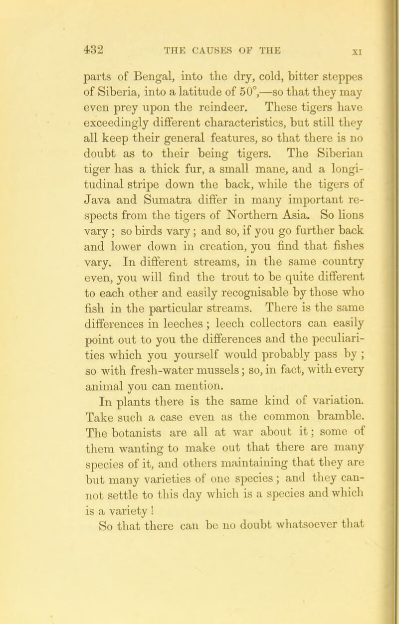 XI parts of Bengal, into the dry, cold, bitter steppes of Siberia, into a latitude of 50°,—so that they may even prey upon the reindeer. These tigers have exceedingly different characteristics, but still they all keep their general features, so that there is no doubt as to their being tigers. The Siberian tiger has a thick fur, a small mane, and a longi- tudinal stripe down the back, while the tigers of Java and Sumatra differ in many important re- spects from the tigers of Northern Asia. So lions vary ; so birds vary; and so, if you go further back and lower down in creation, you find that fishes vary. In different streams, in the same country even, you will find the trout to be quite different to each other and easily recognisable by those who fish in the particular streams. There is the same differences in leeches ; leech collectors can easily point out to you the differences and the peculiari- ties which you yourself would probably pass by ; so with fresh-water mussels; so, in fact, with every animal you can mention. In plants there is the same kind of variation. Take such a case even as the common bramble. The botanists are all at war about it; some of them wanting to make out that there are many species of it, and others maintaining that they are but many varieties of one species ; and they can- not settle to this day which is a species and which is a variety! So that there can be no doubt whatsoever that
