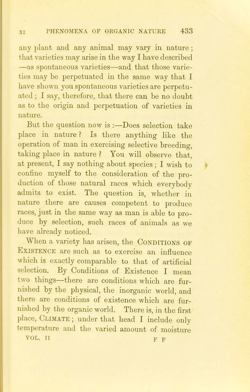 any plant and any animal may vary in nature; that varieties may arise in the way I have described —as spontaneous varieties—and that those varie- ties may be perpetuated in the same way that I have shown you spontaneous varieties are perpetu- ated ; I say, therefore, that there can be no doubt as to the origin and perpetuation of varieties in nature. But the question now is :—Does selection take place in nature ? Is there anything like the operation of man in exercising selective breeding, taking place in nature ? You will observe that, at present, I say nothing about species; I wish to confine myself to the consideration of the pro- duction of those natural races which everybody admits to exist. The question is, whether in nature there are causes competent to produce races, just in the same way as man is able to pro- duce by selection, such races of animals as we have already noticed. When a variety has arisen, the Conditions of Existence are such as to exercise an influence which is exactly comparable to that of artificial selection. By Conditions of Existence I mean two things—^there are conditions which are fur- nished by the physical, the inorganic world, and there are conditions of existence which are fur- nished by the organic world. There is, in the first' place. Climate ; under that head I include only temperature and the varied amount of moisture VOL. IT Y F