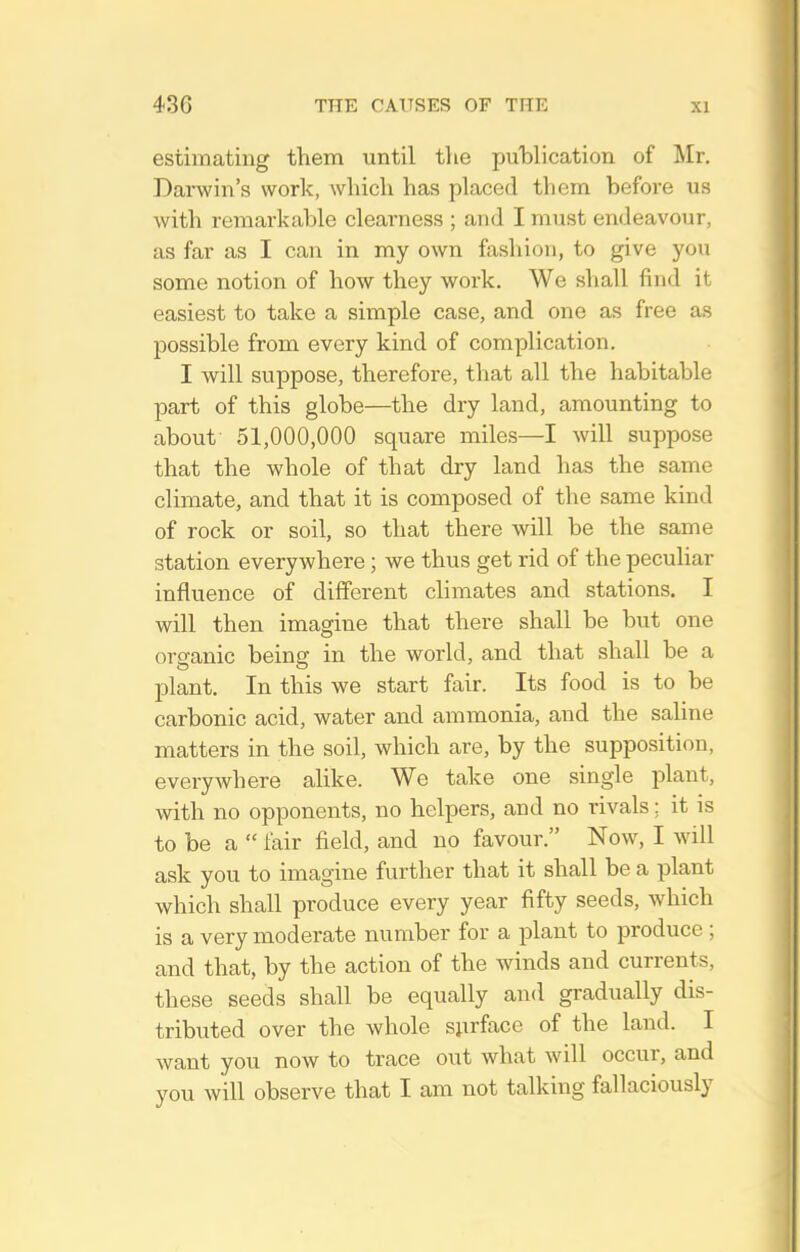 estimating them until tlie pulDlication of Mr. Darwin's work, which has placed them before us with remarkable clearness ; and I must endeavour, as far as I can in my own fashion, to give you some notion of how they work. We shall find it easiest to take a simple case, and one as free as possible from every kind of complication. I will suppose, therefore, that all the habitable part of this globe—the dry land, amounting to about 51,000,000 square miles—I will suppose that the whole of that dry land has the same climate, and that it is composed of the same kind of rock or soil, so that there will be the same station everywhere; we thus get rid of the peculiar influence of different climates and stations. I will then imagine that there shall be but one orsfanic beinsf in the world, and that shall be a plant. In this we start fair. Its food is to be carbonic acid, water and ammonia, and the saline matters in the soil, which are, by the supposition, everywhere alike. We take one single plant, with no opponents, no helpers, and no rivals; it is to be a  fair field, and no favour. Now, I will ask you to imagine further that it shall be a plant which shall produce every year fifty seeds, which is a very moderate number for a plant to produce ; and that, by the action of the wdnds and currents, these seeds shall be equally and gradually dis- tributed over the whole surface of the land. I want you now to trace out what will occur, and you will observe that I am not talking fallaciously