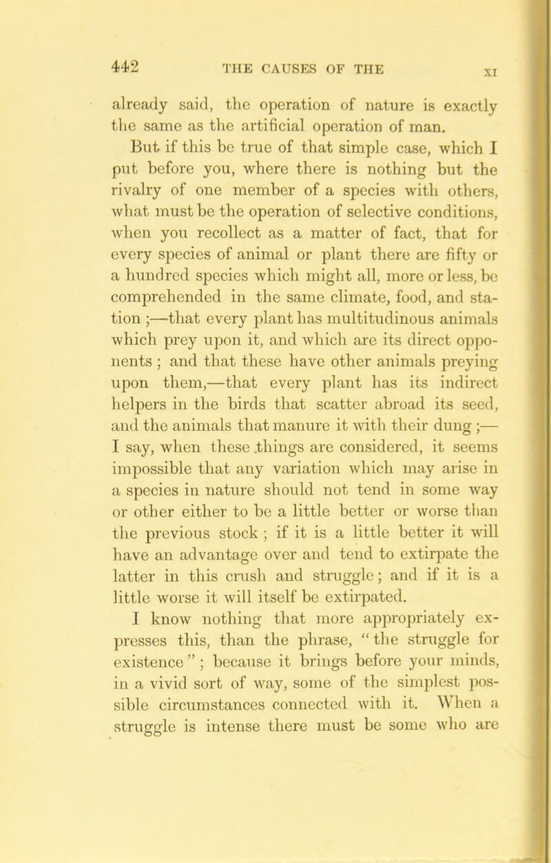 XI already said, the operation of nature is exactly the same as the artificial operation of man. But if this be true of that simple case, which I put before you, where there is nothing but the rivalry of one member of a species with others, what must be the operation of selective conditions, when you recollect as a matter of fact, that for every species of animal or plant there are fifty or a hundred species which might all, more or less, be comprehended in the same climate, food, and sta- tion ;—-that every plant has multitudinous animals which prey upon it, and which are its direct oppo- nents ; and that these have other animals preying upon them,—that every plant has its indirect helpers in the birds that scatter abroad its seed, and the animals that manure it with their dung ;— I say, when these .things are considered, it seems impossible that any variation which may arise in a species in nature should not tend in some way or other either to be a little better or worse than the previous stock ; if it is a little better it mil have an advantage over and tend to extirpate the latter in this crush and struggle; and if it is a little worse it will itself be extirpated. I know nothing that more appropriately ex- presses this, than the phrase, the struggle for existence  ; because it brings before your minds, in a vivid sort of way, some of the simplest pos- sible circumstances connected with it. When a struffffle is intense there must be some who are