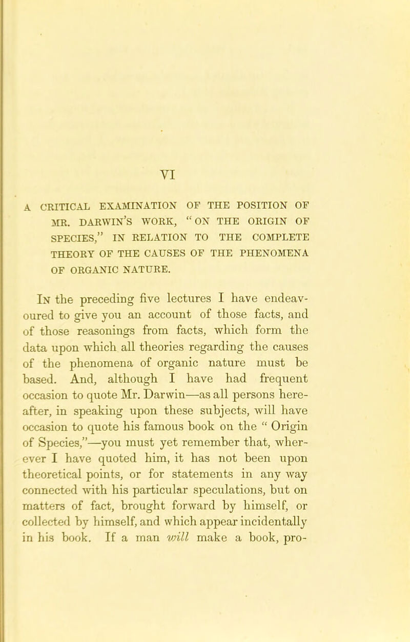 A CRITICAL EXAMINATION OF THE POSITION OF ME. DAEWIN'S WORK, ON THE ORIGIN OF SPECIES, IN RELATION TO THE COMPLETE THEORY OF THE CAUSES OF THE PHENOMENA OF ORGANIC NATURE. In the preceding five lectures I have endeav- oured to give you an account of those facts, and of those reasonings from facts, which form the data upon which all theories regarding the causes of the phenomena of organic nature must he based. And, although I have had frequent occasion to quote Mr. Darwin—as all persons here- after, in speaking upon these subjects, will have occasion to quote his famous book on the  Origin of Species,—you must yet remember that, wher- ever I have quoted him, it has not been upon theoretical points, or for statements in any way connected ^vith his particular speculations, but on matters of fact, brought forward by himself, or collected by himself, and which appear incidentally in his book. If a man vnll make a book, pro-