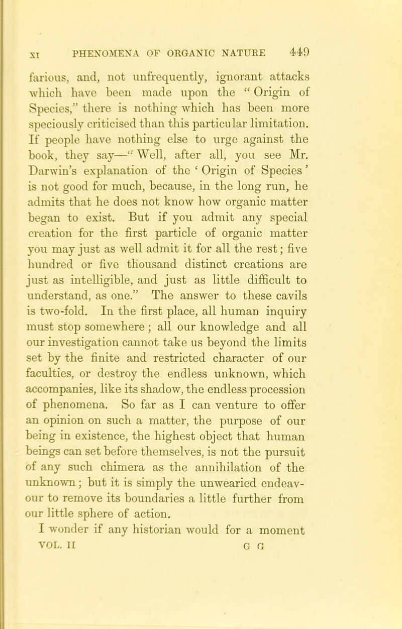 farious, and, not unfrequeutly, ignorant attacks which have been made upon the  Origin of Species, there is nothing which has been more speciously criticised than this particular limitation. If people have nothing else to urge against the book, they say—'' Well, after all, you see Mr. Darwin's explanation of the ' Origin of Species' is not good for much, because, in the long run, he admits that he does not know how organic matter began to exist. But if you admit any special creation for the first particle of organic matter you may just as well admit it for all the rest; five hundred or five thousand distinct creations are just as intelligible, and just as little difficult to understand, as one. The answer to these cavils is two-fold. In the first place, all human inquiry must stop somewhere ; all our knowledge and all our investigation cannot take us beyond the limits set by the finite and restricted character of our faculties, or destroy the endless unknown, which accompanies, like its shadow, the endless procession of phenomena. So far as I can venture to offer an opinion on such a matter, the purpose of our being in existence, the highest object that human beings can set before themselves, is not the pursuit of any such chimera as the annihilation of the unknown; but it is simply the unwearied endeav- our to remove its boundaries a little further from our little sphere of action. I wonder if any historian would for a moment VOL. II G G