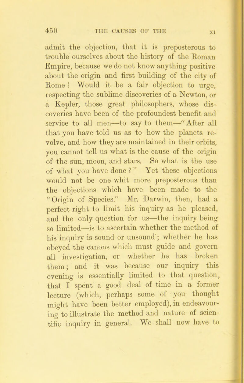XI admit the objection, that it is preposterous to trouble ourselves about the history of the Roman Empire, because we do not know anything positive about the origin and first building of the city of Rome ! Would it be a fair objection to urge, respecting the sublime discoveries of a Newton, or a Kepler, those great philosophers, whose dis- coveries have been of the profoundest benefit and service to all men—to say to them— After all that you have told us as to how the planets re- volve, and how they are maintained in their orbits, you cannot tell us what is the cause of the origin of the sun, moon, and stars. So what is the use of what you have done ?  Yet these objections would not be one whit more preposterous than the objections which have been made to the Origin of Species. Mr. Darwin, then, had a perfect right to limit his inquiry as he pleased, and the only question for us—^the inquiry being so limited—is to ascertain whether the method of his inquiry is sound or unsound'; whether he has obeyed the canons which must guide and govern all investigation, or whether he has broken them; and it was because our inquiry this evening is essentially limited to that question, that I spent a good deal of time in a former lecture (which, perhaps some of you thought might have been better employed), in endeavour- ing to illustrate the method and nature of scien- tific inquiry in general. We shall now have to