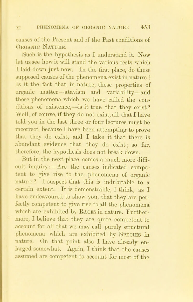 causes of the Present and of the Past conditions of Organic Nature. Such is the hypothesis as I understand it. Now let us see how it Avill stand the various tests Avhich I laid down just now. In the first place, do these supposed causes of the phenomena exist in nature ? Is it the fact that, in nature, these properties of organic matter—atavism and variability—and those phenomena which Ave have called the con- ditions of existence,—is it true that they exist ? Well, of course, if they do not exist, all that I have told you in the last three or four lectures must be incorrect, because I have been attempting to prove that they do exist, and I take it that there is abundant evidence that they do exist; so far, therefore, the hypothesis does not break down. But in the next place comes a much more diffi- cult inquiry:—Are the causes indicated compe- tent to give rise to the phenomena of organic nature ? I suspect that this is indubitable to a certain extent. It is demonstrable, I think, as I have endeavoured to show you, that they are per- fectly competent to give rise to all the phenomena which are exhibited by Races in nature. Further- more, I believe that they are quite competent to account for all that we may call purely structural phenomena which are exhibited by Species in nature. On that point also I have already en- larged somewhat. Again, I think that the causes assumed are competent to account for most of the