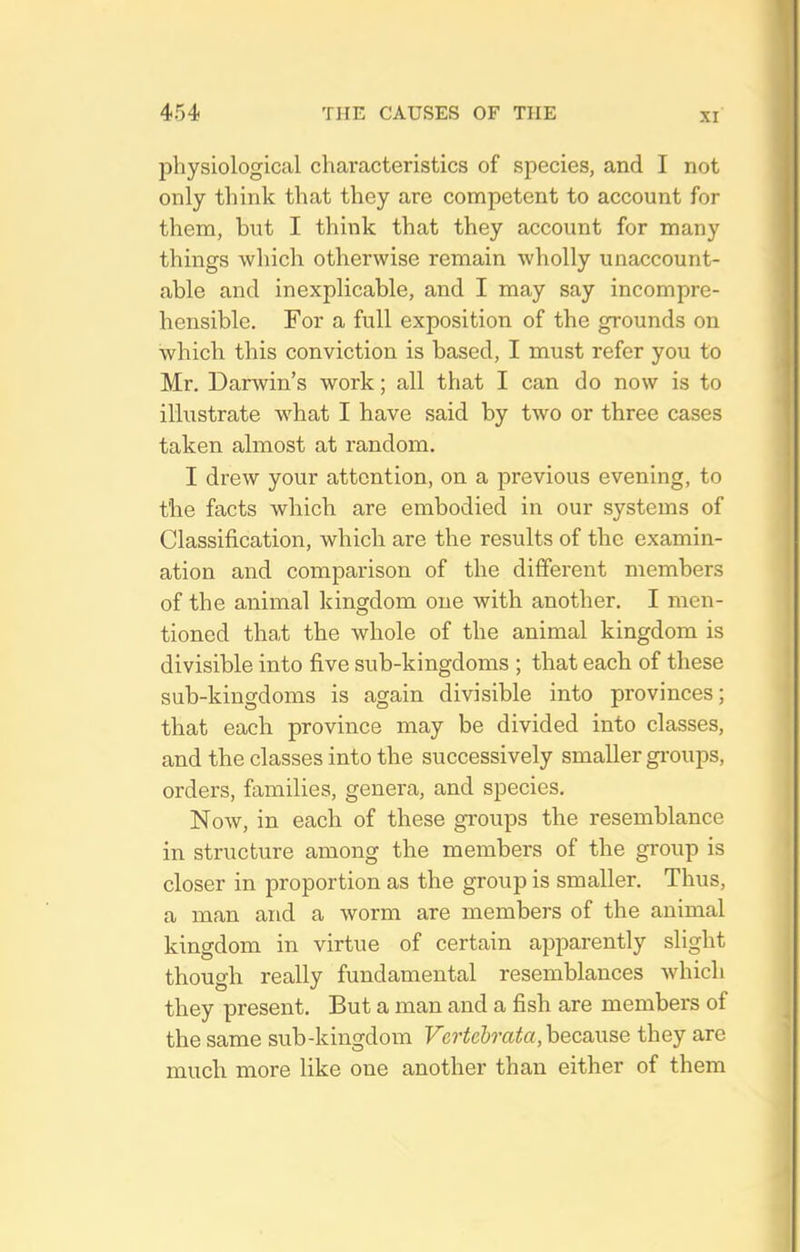 jDhysiological characteristics of species, and I not only think that they are competent to account for them, but I think that they account for many things wlxich otherwise remain wholly unaccount- able and inexplicable, and I may say incompre- hensible. For a full exposition of the grounds on which this conviction is based, I must refer you to Mr. Darwin's work; all that I can do now is to illustrate what I have said by two or three cases taken almost at random. I drew your attention, on a previous evening, to the facts which are embodied in our systems of Classification, which are the results of the examin- ation and comparison of the different members of the animal kingdom one with another. I men- tioned that the whole of the animal kingdom is divisible into five sub-kingdoms ; that each of these sub-kingdoms is again divisible into provinces; that each province may be divided into classes, and the classes into the successively smaller gimips, orders, families, genera, and species. Now, in each of these groups the resemblance in structure among the members of the group is closer in proportion as the group is smaller. Thus, a man and a worm are members of the animal kingdom in virtue of certain apparently slight though really fundamental resemblances which they present. But a man and a fish are members of the same sub-kingdoin Vcrtehrata, hecanse they are much more like one another than either of them