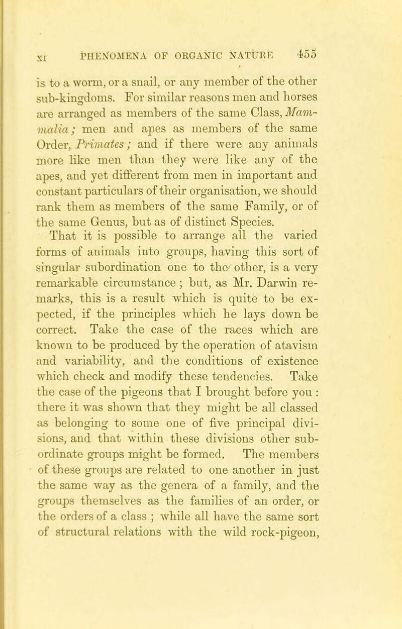 is to a worm, or a snail, or any member of the other sub-kingdoms. For similar reasons men and horses are arranged as members of the same Class, i/irm- malia; men and apes as members of the same Order, Primates; and if there were any animals more like men than they were like any of the apes, and yet different from men in important and constant particulars of their organisation, we should rank them as members of the same Family, or of the same Genus, but as of distinct Species. That it is possible to arrange all the varied forms of animals into groups, having this sort of singular subordination one to the- other, is a very remarkable circumstance ; but, as Mr. Darwin re- marks, this is a result which is quite to be ex- pected, if the principles which he lays down be correct. Take the case of the races which are known to be produced by the operation of atavism and variability, and the conditions of existence which check and modify these tendencies. Take the case of the pigeons that I brought before you : there it was shown that they might be all classed as belonging to some one of five principal divi- sions, and that within these divisions other sub- ordinate groups might be formed. The members of these groups are related to one another in just the same way as the genera of a family, and the groups themselves as the families of an order, or the orders of a class ; while all have the same sort of structural relations with the wild rock-pigeon.